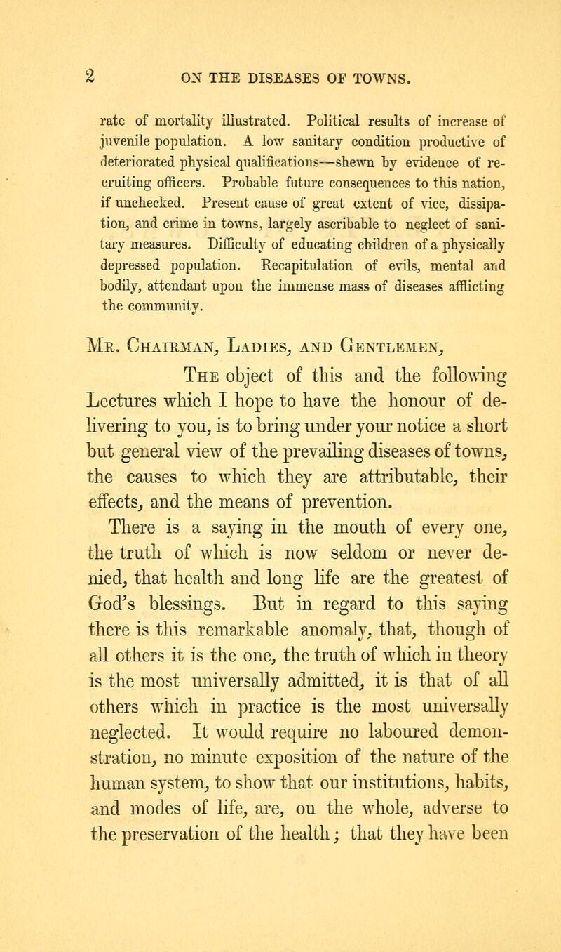 rate of mortality illustrated. Political results of increase of juvenile population. A low sanitary condition productive of deteriorated physical qualifications—shewn by evidence of re- cruiting officers. Probable future consequences to this nation, if unchecked. Present cause of great extent of vice, dissipa- tion, and crime in towns, largely ascribable to neglect of sani- tary measures. Difficulty of educating children of a physically depressed population. Recapitulation of evils, mental and bodily, attendant upon the immense mass of diseases afflicting the community. Mr, Chairman, Ladies,, and Gentlemen, The object of this and the following Lectures which I hope to have the honour of de- livering to you, is to bring under your notice a short but general view of the prevailing diseases of towns, the causes to which they are attributable, their effects, and the means of prevention. There is a saying in the mouth of every one, the truth of which is now seldom or never de- nied, that health and long life are the greatest of God's blessings. But in regard to this saying there is this remarkable anomaly, that, though of all others it is the one, the truth of which in theory is the most universally admitted, it is that of all others which in practice is the most universally neglected. It would require no laboured demon- stration, no minute exposition of the nature of the human system, to show that our institutions, habits, and modes of life, are, on the whole, adverse to the preservation of the health; that they have been