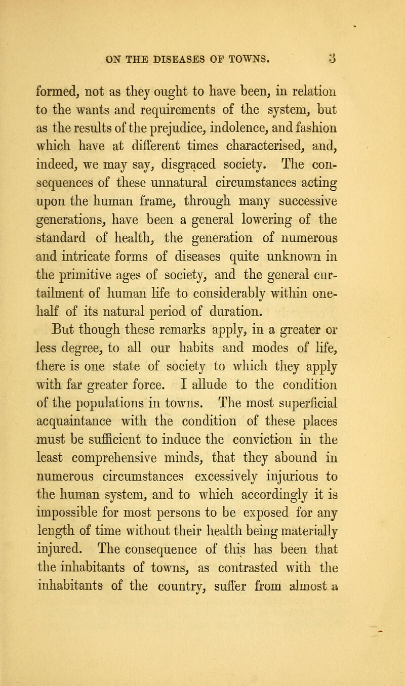 formed, not as they ought to have been, in relation to the wants and requirements of the system, but as the results of the prejudice, indolence, and fashion which have at different times characterised, and, indeed, we may say, disgraced society. The con- sequences of these unnatural circumstances acting upon the human frame, through many successive generations, have been a general lowering of the standard of health, the generation of numerous and intricate forms of diseases quite unknown in the primitive ages of society, and the general cur- tailment of human life to considerably within one- half of its natural period of duration. But though these remarks apply, in a greater or less degree, to all our habits and modes of life, there is one state of society to which they apply with far greater force. I allude to the condition of the populations in towns. The most superficial acquaintance with the condition of these places must be sufficient to induce the conviction in the least comprehensive minds, that they abound in numerous circumstances excessively injurious to the human system, and to which accordingly it is impossible for most persons to be exposed for any length of time without their health being materially injured. The consequence of this has been that the inhabitants of towns, as contrasted with the inhabitants of the country, suffer from almost a