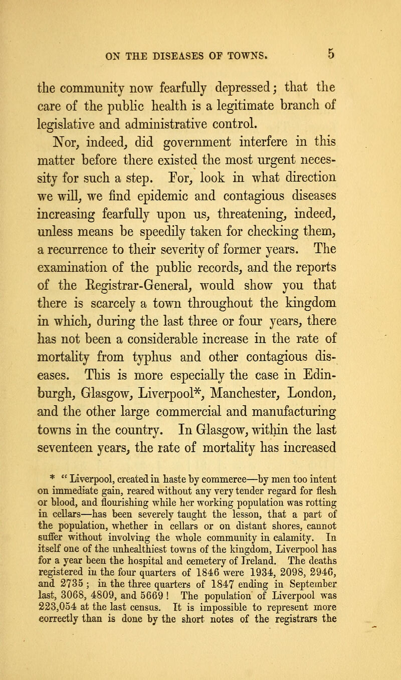 the community now fearfully depressed; that the care of the public health is a legitimate branch of legislative and administrative control. Nor, indeed, did government interfere in this matter before there existed the most urgent neces- sity for such a step. For, look in what direction we will, we find epidemic and contagious diseases increasing fearfully upon us, threatening, indeed, unless means be speedily taken for checking them, a recurrence to their severity of former years. The examination of the public records, and the reports of the Registrar-General, would show you that there is scarcely a town throughout the kingdom in which, during the last three or four years, there has not been a considerable increase in the rate of mortality from typhus and other contagious dis- eases. This is more especially the case in Edin- burgh, Glasgow, Liverpool*, Manchester, London, and the other large commercial and manufacturing towns in the country. In Glasgow, within the last seventeen years, the rate of mortality has increased *  Liverpool, created in haste by commerce—by men too intent on immediate gain, reared without any very tender regard for flesh or blood, and flourishing while her working population was rotting in cellars—has been severely taught the lesson, that a part of the population, whether in cellars or on distant shores, cannot suffer without invoking the whole community in calamity. In itself one of the unhealthiest towns of the kingdom, Liverpool has for a year been the hospital and cemetery of Ireland. The deaths registered in the four quarters of 1846 were 1934, 2098, 2946, and 2735 ; in the three quarters of 1847 ending in September last, 3068, 4809, and 5669 ! The population of Liverpool was 223,054 at the last census. It is impossible to represent more correctly than is done by the short, notes of the registrars the