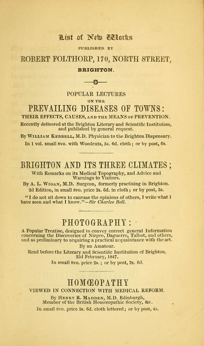 fLtet of Neto WRoxU PUBLISHED BY EOBEET EOLTHORP, 170, NORTH STREET, BRIGHTON. B POPULAR LECTURES ON THE PREVAILING DISEASES OF TOWNS: THEIR EFFECTS, CAUSES, and the MEANS of PREVENTION. Recently delivered at the Brighton Literary and Scientific Institution, and published by general request. By William Kebbell, M.D. Physician to the Brighton Dispensary. In 1 vol. small 8vo. with Woodcuts, 5s. 6d. cloth; or by post, 6s. BRIGHTON AND ITS THREE CLIMATES; With Remarks on its Medical Topography, and Advice and Warnings to Visitors. By A. L. Wigan, M.D. Surgeon, formerly practising in Brighton. 2d Edition, in small 8vo. price 2s. 6d. in cloth; or by post, 3s.  I do not sit down to canvass the opinions of others, I write what I have seen and what I know.—Sir Charles BelL PHOTOGRAPHY: A Popular Treatise, designed to convey correct general Information concerning the Discoveries of Niepce, Daguerre, Talbot, and others, and as preliminary to acquiring a practical acquaintance with the art. By an Amateur. Read before the Literary and Scientific Institution of Brighton, 23d February, 1847. In small 8vo. price 2s.; or by post, 2s. 6d„ HOMEOPATHY VIEWED IN CONNECTION WITH MEDICAL REFORM. By Henry R. Madden, M.D. Edinburgh, Member of the British Homoeopathic Society, &c. In small 8vo. price 3s. 6d. cloth lettered; or by post, 4s.