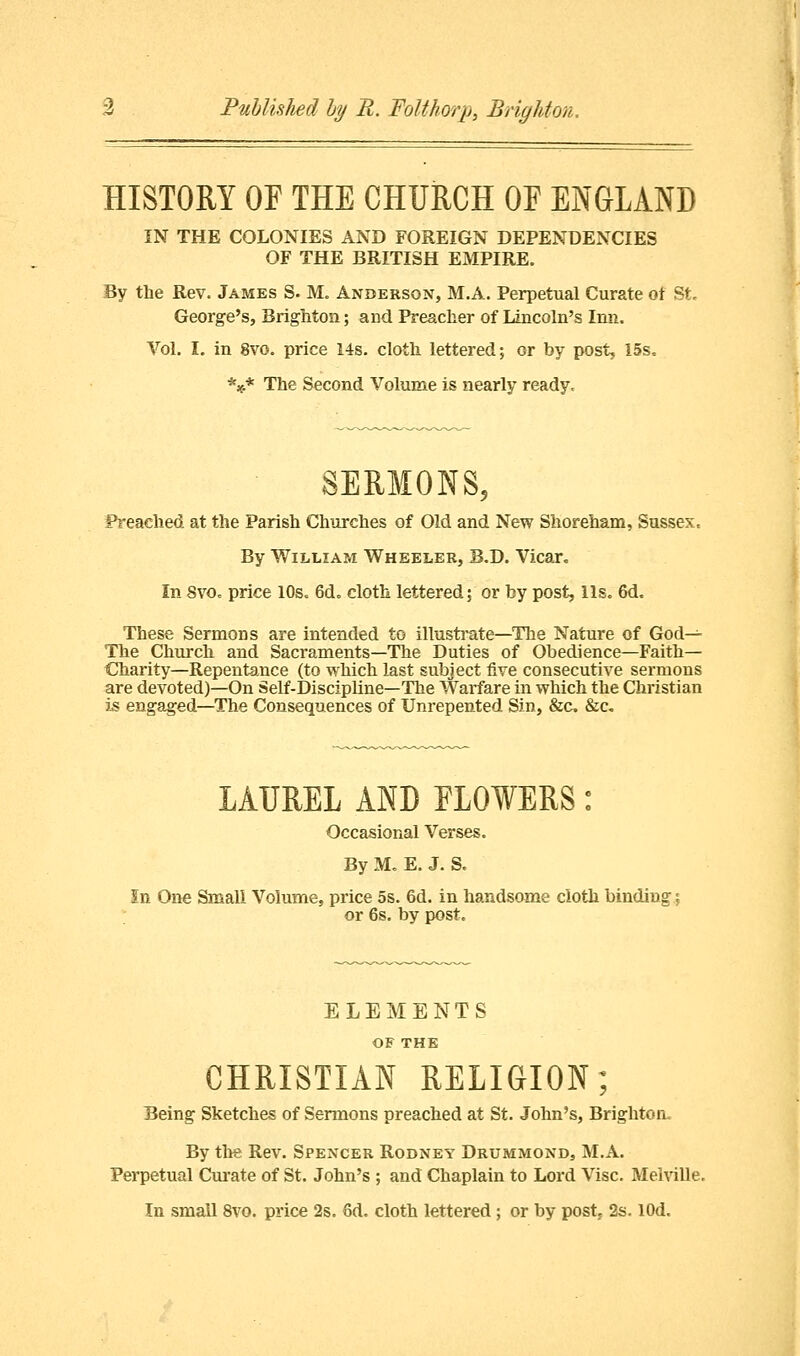 Published by R. Folthorp, Brighton. HISTORY OF THE CHURCH OF ENGLAND IN THE COLONIES AND FOREIGN DEPENDENCIES OF THE BRITISH EMPIRE. By the Rev. James S. M. Anderson, M.A. Perpetual Curate of St. George's, Brighton; and Preacher of Lincoln's Inn. Vol. I. in 8vo. price 14s. cloth lettered; or by post, 15s. *** The Second Volume is nearly ready. SERMONS, Preached at the Parish Churches of Old and New Shoreham, Sussex, By William Wheeler, B.D. Vicar. In 8vo. price 10s. 6d„ cloth lettered; or by post, lis. 6d. These Sermons are intended to illustrate—The Nature of God— The Church and Sacraments—The Duties of Obedience—Faith- Charity—Repentance (to which last subject five consecutive sermons are devoted)—On Self-Discipline—The Warfare in which the Christian is engaged—The Consequences of Unrepented Sin, &c &c LAUREL AND FLOWERS: Occasional Verses. By M. E. J. S. In One Small Volume, price 5s. 6d. in handsome cloth binding; or 6s. by post. ELEMENTS OF THE CHRISTIAN RELIGION; Being Sketches of Sermons preached at St. John's, Brighton. By ths Rev. Spencer Rodney Drummond, M.A. Perpetual Curate of St. John's ; and Chaplain to Lord Vise. Melville.