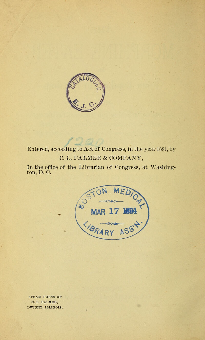 Entered, according to Act of Congress, in the year 1881, by C. L. PALMER & COMPANY, In the office of the Librarian of Congress, at Washing- ton, D. C. STEAM PRESS OF C. L. PALMER, DWIGHT, ILLINOIS.