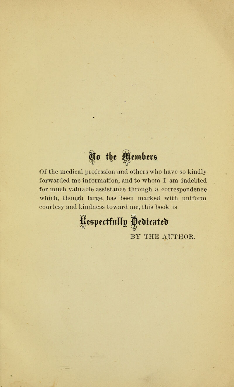 j^e t\t MtmhttB Of the medical profession and others who have so kindly forwarded me information, and to whom I am indebted for much valuable assistance through a correspondence which, though large, has been marked with uniform courtesy and kindness toward me, this book is BY THE AUTHOR.