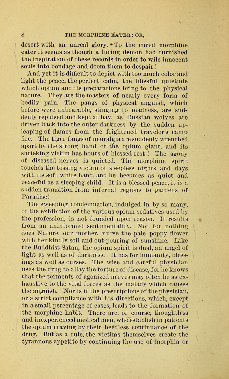 desert with an unreal glory. ♦To the cured morphine eater it seems as though a luring demon had furnished the inspiration of these records in order to wile innocent souls into bondage and doom them to despair! And yet it is difficult to depict with too much color and light the peace, the perfect calm, the blissfnl quietude which opium and its preparations bring to the physical nature. They are the masters of nearly every form of bodily pain. The pangs of physical anguish, which before were unbearable, stinging to madness, are sud- denly repulsed and kept at bay, as Russian wolves are driven back into the outer darkness by the sudden up- leaping of flames from the frightened traveler's camp lire. The tiger fangs of neuralgia are suddenly wrenched apart by the strong hand of the opium giant, and its shrieking victim has hours of blessed rest ! The agony of diseased nerves is quieted. The morphine spirit touches the tossing victim of sleepless nights and days with its soft white hand, and he becomes as quiet and peaceful as a sleeping child. It is a blessed peace, it is a sudden transition from infernal regions to gardens of Paradise! The sweeping condemnation, indulged in by so many, of the exhibition of the various opium sedatives used by the profession, is not founded upon reason. It results from an uninformed sentimentality. Not for nothing- does ]STature, our mother, nurse the pale poppy flower with her kindly soil and out-pouring of sunshine. Like the Buddhist Satan, the opium spirit is dual, an angel of light as well as of darkness. It has for humanity, bless- ings as well as curses. The wise and careful physician uses the drug to allay the torture of disease, for he knows that the torments of agonized nerves may often be as ex- haustive to the vital forces as the malady which causes the anguish. Nor is it the prescriptions of the physician, or a strict compliance with his directions, which, except in a small percentage of cases, leads to the formation of the morphine habit. There are, of course, thoughtless and inexperiencedmeilical men, whoestablishin patients the opium craving by their heedless continuance of the drug. But as a rule, the victims themselves create the tyrannous appetite by continuing the use of morphia or