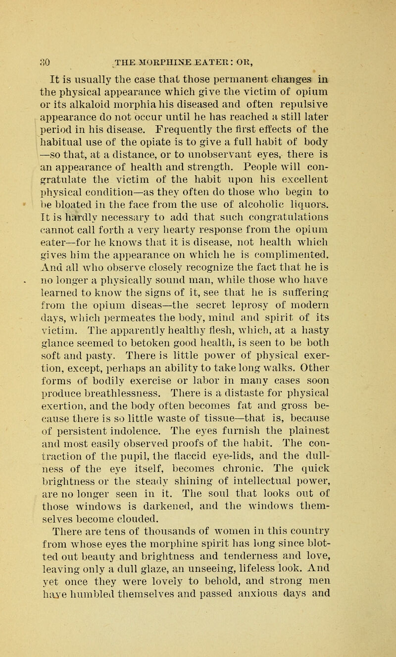 It is usually the case that those permanent changes in the physical appearance which give the victim of opium or its alkaloid morphia his diseased and often repulsive appearance do not occur until he has reached a still later period in his disease. Frequently the first effects of the habitual use of the opiate is to give a full habit of body —so that, at a distance, or to unobservant eyes, there is an appearance of health and strength. People will con- gratulate the victim of the habit upon his excellent physical condition—as they often do those who begin to be bloated in the face from the use of alcoholic liquors. It is hfirdly necessary to add that such congratulations cannot call forth a very hearty response from the opium eater—for he knows that it is disease, not health which gives him the appearance on which he is complimented. And all who observe closely recognize the fact that he is no longer a physically sound man, while those who have learned to know the signs of it, see that he is suffering from the opium diseas—the secret leprosy of modern days, which permeates the body, mind and spirit of its victim. The apparently healthy flesh, which, at a hasty glance seemed to betoken good health, is seen to be both soft and pasty. There is little power of physical exer- tion, except, perhaps an ability to take long walks. Other forms of bodily exercise or labor in many cases soon produce breathlessness. There is a distaste for physical exertion, and the body often becomes fat and gross be- cause there is so little waste of tissue—that is, because of persistent indolence. The eyes furnish the plainest and most easily observed proofs of the habit. The con- traction of the pupil, the flaccid eye-lids, and the dull- ness of the eye itself, becomes chronic. The quick brightness or the steady shining of intellectual power, are no longer seen in it. The soul that looks out of those windows is darkened, and the windows them- selves become clouded. There are tens of thousands of women in this country from whose eyes the morphine spirit has long since blot- ted out beauty and brightness and tenderness and love, leaving only a dull glaze, an unseeing, lifeless look. And yet once they were lovely to behold, and strong men have humbled themselves and passed anxious days and