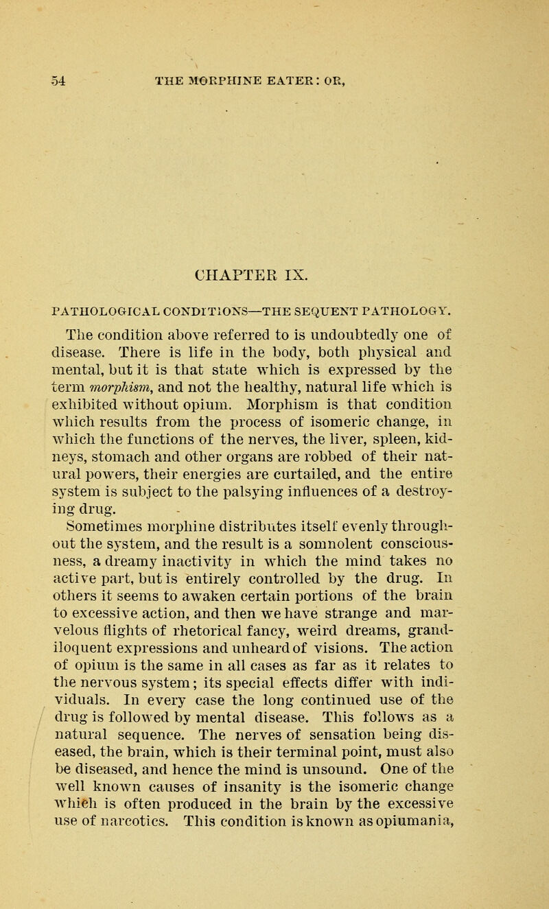 CHAPTER IX. PATHOLOGICAL CONDITIONS—THE SEQUENT PATHOLOGY. The condition above referred to is undoubtedly one of disease. There is life in the body, both physical and mental, but it is that state which is expressed by the term morphism, and not the healthy, natural life which is exhibited without opium. Morphism is that condition which results from the process of isomeric change, in which the functions of the nerves, the liver, spleen, kid- neys, stomach and other organs are robbed of their nat- ural powers, their energies are curtailed, and the entire system is subject to the palsying influences of a destroy- ing drug. Sometimes morphine distributes itself evenly through- out the system, and the result is a somnolent conscious- ness, a dreamy inactivity in which the mind takes no active part, but is entirely controlled by the drug. In others it seems to awaken certain portions of the brain to excessive action, and then we have strange and mar- velous flights of rhetorical fancy, weird dreams, grand- iloquent expressions and unheard of visions. The action of opium is the same in all cases as far as it relates to the nervous system; its special effects differ with indi- viduals. In every case the long continued use of the drug is followed by mental disease. This follows as a natural sequence. The nerves of sensation being dis- eased, the brain, which is their terminal point, must also be diseased, and hence the mind is unsound. One of the well known causes of insanity is the isomeric change wilieh is often produced in the brain by the excessive use of narcotics. This condition is known asopiumania,