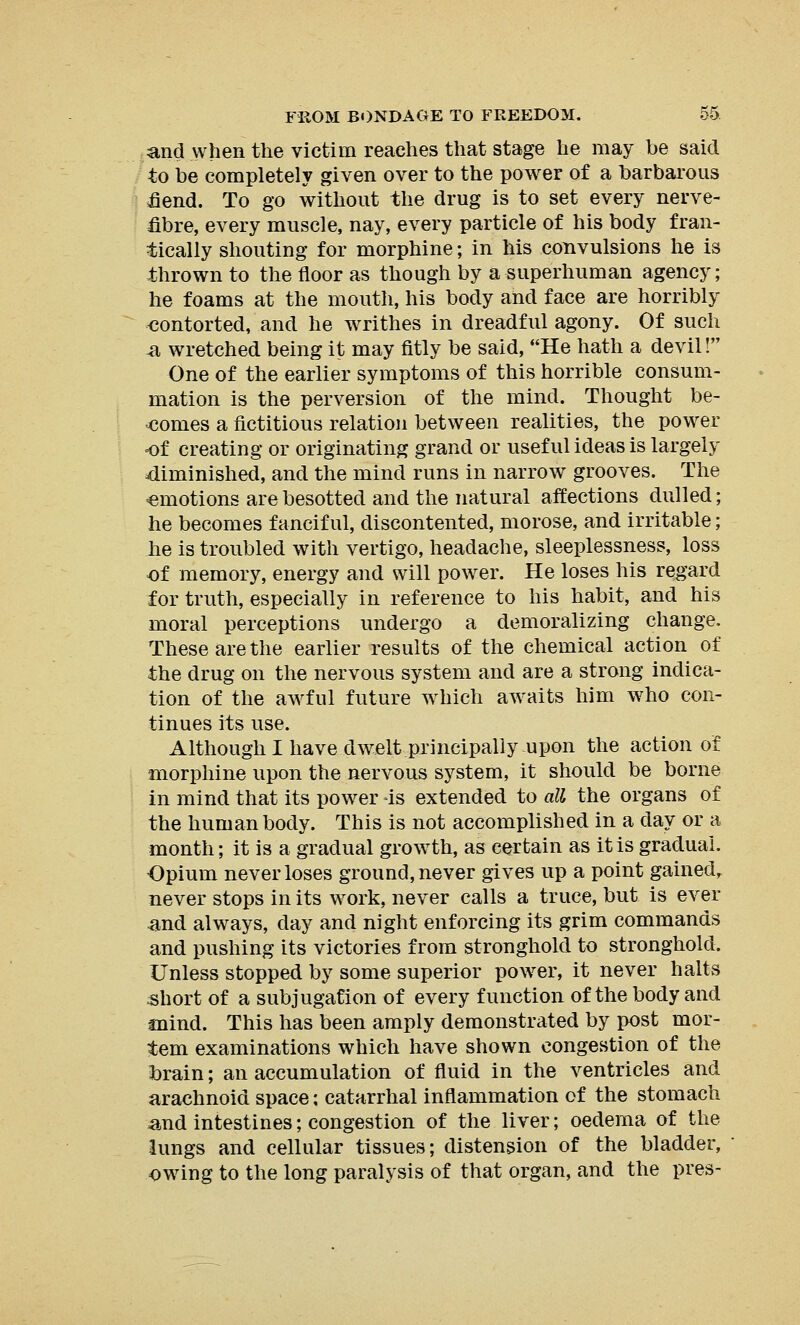 and when the victim reaches that stage he may be said to be completely given over to the power of a barbarous fiend. To go without the drug is to set every nerve- fibre, every muscle, nay, every particle of his body fran- tically shouting for morphine; in his convulsions he is thrown to the floor as though by a superhuman agency; he foams at the mouth, his body and face are horribly contorted, and he writhes in dreadful agony. Of such .a wretched being it may fitly be said, He hath a devil! One of the earlier symptoms of this horrible consum- mation is the perversion of the mind. Thought be- comes a fictitious relation between realities, the power of creating or originating grand or useful ideas is largely diminished, and the mind runs in narrow grooves. The amotions are besotted and the natural affections dulled; he becomes fanciful, discontented, morose, and irritable; he is troubled with vertigo, headache, sleeplessness, loss of memory, energy and will power. He loses his regard for truth, especially in reference to his habit, and his moral perceptions undergo a demoralizing change. These are the earlier results of the chemical action of the drug on the nervous system and are a strong indica- tion of the awful future which awaits him who con- tinues its use. Although I have dwelt principally upon the action of morphine upon the nervous system, it should be borne in mind that its powder is extended to all the organs of the human body. This is not accomplished in a day or a month; it is a gradual growth, as certain as it is gradual. Opium never loses ground, never gives up a point gained, never stops in its work, never calls a truce, but is ever and always, day and night enforcing its grim commands and pushing its victories from stronghold to stronghold. Unless stopped by some superior power, it never halts short of a subjugation of every function of the body and mind. This has been amply demonstrated by post mor- tem examinations which have shown congestion of the brain; an accumulation of fluid in the ventricles and arachnoid space; catarrhal inflammation of the stomach and intestines; congestion of the liver; oedema of the lungs and cellular tissues; distension of the bladder, owing to the long paralysis of that organ, and the pres-