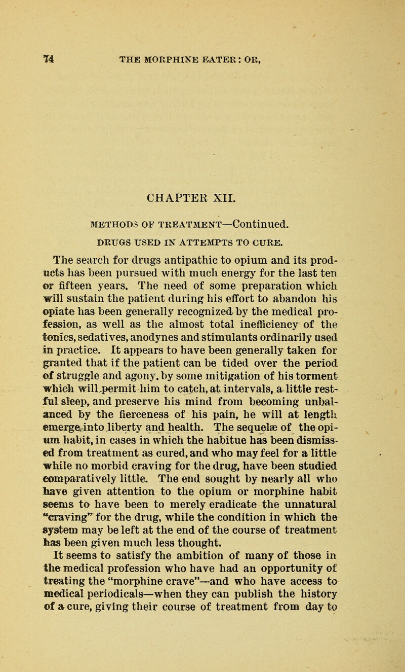 CHAPTER XII. methods of treatment—Continued. DRUGS USED IN ATTEMPTS TO CURE. The search for drugs antipathic to opium and its prod- ucts has been pursued with much energy for the last ten or fifteen years. The need of some preparation which will sustain the patient during his effort to abandon his opiate has been generally recognized by the medical pro- fession, as wrell as the almost total inefficiency of the tonics, sedatives, anodynes and stimulants ordinarily used in practice. It appears to have been generally taken for granted that if the patient can be tided over the period of struggle and agony, by some mitigation of his torment which wilLpermit him to catch, at intervals, a little rest- ful sleep, and preserve his mind from becoming unbal- anced by the fierceness of his pain, he will at length emerge^into liberty and health. The sequelae of the opi- um habit, in cases in which the habitue has been dismiss- ed from treatment as cured, and who may feel for a little while no morbid craving for the drug, have been studied comparatively little. The end sought by nearly all who have given attention to the opium or morphine habit seems to have been to merely eradicate the unnatural craving f or the drug, while the condition in which the system may be left at the end of the course of treatment has been given much less thought. It seems to satisfy the ambition of many of those in the medical profession who have had an opportunity of treating the morphine crave—and who have access to medical periodicals—when they can publish the history of a cure, giving their course of treatment from day to