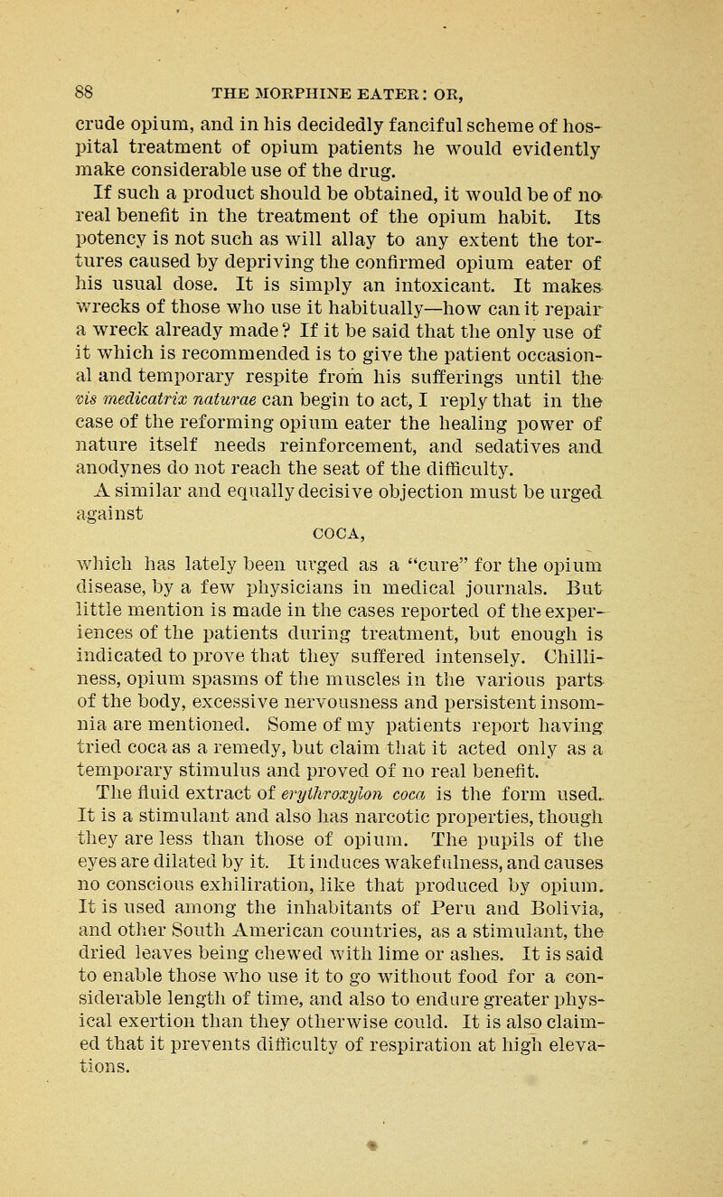 crude opium, and in his decidedly fanciful scheme of hos- pital treatment of opium patients he would evidently make considerable use of the drug. If such a product should be obtained, it would be of no real benefit in the treatment of the opium habit. Its potency is not such as will allay to any extent the tor- tures caused by depriving the confirmed opium eater of his usual dose. It is simply an intoxicant. It makes wrecks of those who use it habitually—how can it repair a wreck already made ? If it be said that the only use of it which is recommended is to give the patient occasion- al and temporary respite from his sufferings until the vis medicatrix naturae can begin to act, I reply that in the case of the reforming opium eater the healing power of nature itself needs reinforcement, and sedatives and anodynes do not reach the seat of the difficulty. A similar and equally decisive objection must be urged against COCA, which has lately been urged as a cure for the opium disease, by a few physicians in medical journals. But little mention is made in the cases reported of the exper- iences of the patients during treatment, but enough is indicated to prove that they suffered intensely. Chilli- ness, opium spasms of the muscles in the various parts of the body, excessive nervousness and persistent insom- nia are mentioned. Some of my patients report having tried coca as a remedy, but claim that it acted only as a temporary stimulus and proved of no real benefit. The fluid extract of erylliroxylon coca is the form used- It is a stimulant and also has narcotic properties, though they are less than those of opium. The pupils of the eyes are dilated by it. It induces wakefulness, and causes no conscious exhiliration, like that produced by opium. It is used among the inhabitants of Peru and Bolivia, and other South American countries, as a stimulant, the dried leaves being chewed with lime or ashes. It is said to enable those who use it to go without food for a con- siderable length of time, and also to endure greater phys- ical exertion than they otherwise could. It is also claim- ed that it prevents difficulty of respiration at high eleva- tions.