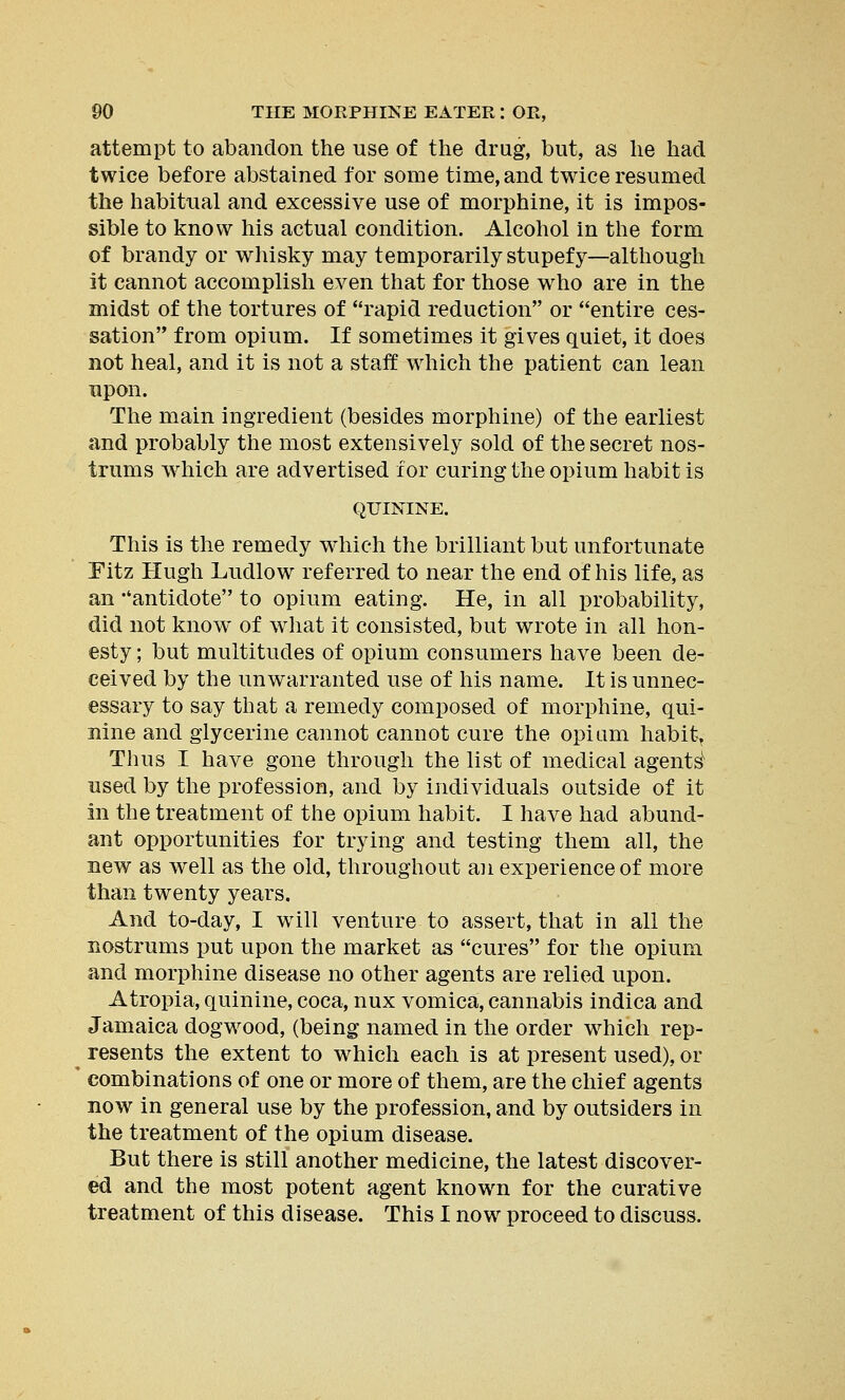 attempt to abandon the use of the drug, but, as he had twice before abstained for some time, and twice resumed the habitual and excessive use of morphine, it is impos- sible to know his actual condition. Alcohol in the form of brandy or whisky may temporarily stupefy—although it cannot accomplish even that for those who are in the midst of the tortures of rapid reduction or entire ces- sation from opium. If sometimes it gives quiet, it does not heal, and it is not a staff which the patient can lean upon. The main ingredient (besides morphine) of the earliest and probably the most extensively sold of the secret nos- trums which are advertised for curing the opium habit is QUININE. This is the remedy which the brilliant but unfortunate Eitz Hugh Ludlow referred to near the end of his life, as an ''antidote to opium eating. He, in all probability, did not know of what it consisted, but wrote in all hon- esty ; but multitudes of opium consumers have been de- ceived by the unwarranted use of his name. It is unnec- essary to say that a remedy composed of morphine, qui- nine and glycerine cannot cannot cure the opium habit, Thus I have gone through the list of medical agents used by the profession, and by individuals outside of it in the treatment of the opium habit. I have had abund- ant opportunities for trying and testing them all, the new as well as the old, throughout an experience of more than twenty years. And to-day, I will venture to assert, that in all the nostrums put upon the market as cures for the opium and morphine disease no other agents are relied upon. Atropia, quinine, coca, nux vomica, cannabis indica and Jamaica dogwood, (being named in the order which rep- resents the extent to which each is at present used), or combinations of one or more of them, are the chief agents now in general use by the profession, and by outsiders in the treatment of the opium disease. But there is still another medicine, the latest discover- ed and the most potent agent known for the curative treatment of this disease. This I now proceed to discuss.