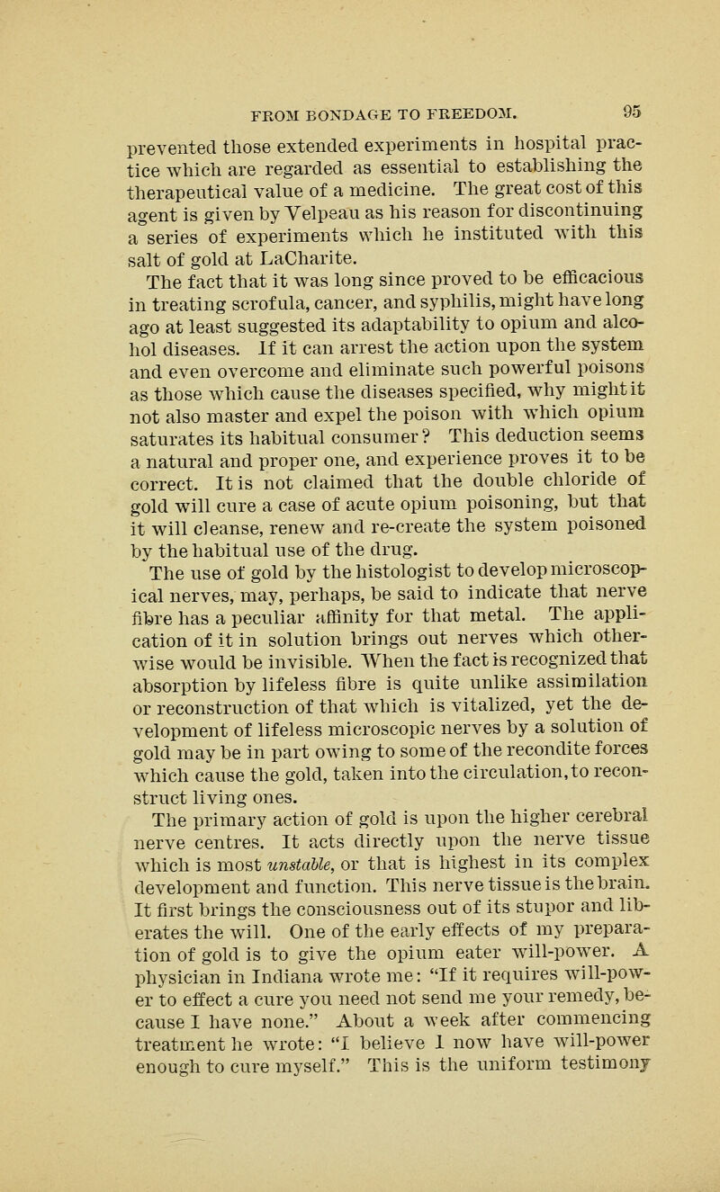 prevented those extended experiments in hospital prac- tice which are regarded as essential to establishing the therapeutical value of a medicine. The great cost of this agent is given by Yelpeau as his reason for discontinuing a series of experiments which he instituted with this salt of gold at LaCharite. The fact that it was long since proved to be efficacious in treating scrofula, cancer, and syphilis, might have long ago at least suggested its adaptability to opium and alco- hol diseases. If it can arrest the action upon the system and even overcome and eliminate such powerful poisons as those which cause the diseases specified, why might it not also master and expel the poison with which opium saturates its habitual consumer ? This deduction seems a natural and proper one, and experience proves it to be correct. It is not claimed that the double chloride of gold will cure a case of acute opium poisoning, but that it will cleanse, renew and re-create the system poisoned by the habitual use of the drug. The use of gold by the histologist to develop microscop- ical nerves, may, perhaps, be said to indicate that nerve fibre has a peculiar affinity for that metal. The appli- cation of it in solution brings out nerves which other- wise would be invisible. When the fact is recognized that absorption by lifeless fibre is quite unlike assimilation or reconstruction of that which is vitalized, yet the de- velopment of lifeless microscopic nerves by a solution of gold may be in part owing to some of the recondite forces which cause the gold, taken into the circulation, to recon- struct living ones. The primary action of gold is upon the higher cerebral nerve centres. It acts directly upon the nerve tissue which is most unstable, or that is highest in its complex development and function. This nerve tissue is the brain. It first brings the consciousness out of its stupor and lib- erates the will. One of the early effects of my prepara- tion of gold is to give the opium eater will-power. A physician in Indiana wrote me: If it requires will-pow- er to effect a cure you need not send me your remedy, be- cause I have none. About a week after commencing treatment he wrote: I believe 1 now have will-power enough to cure myself. This is the uniform testimony