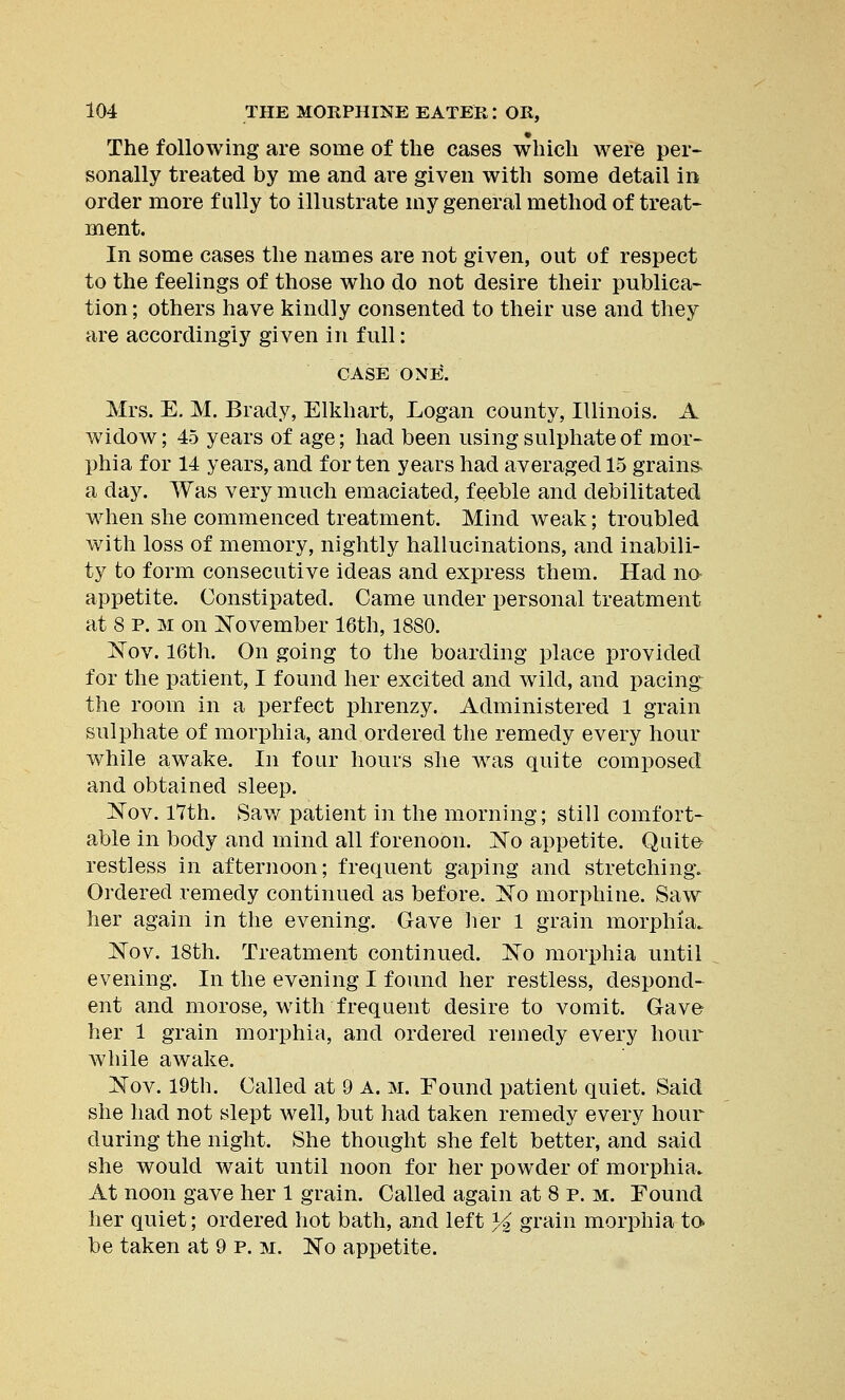 The following are some of the cases which were per- sonally treated by me and are given with some detail in order more fully to illustrate my general method of treat- ment. In some cases the names are not given, out of respect to the feelings of those who do not desire their publica- tion ; others have kindly consented to their use and they are accordingly given in full: CASE ONE. Mrs. E. M. Brady, Elkhart, Logan county, Illinois. A widow; 45 years of age; had been using sulphate of mor- phia for 14 years, and for ten years had averaged 15 grains a day. Was very much emaciated, feeble and debilitated when she commenced treatment. Mind weak; troubled with loss of memory, nightly hallucinations, and inabili- ty to form consecutive ideas and express them. Had no appetite. Constipated. Came under personal treatment at 8 p. m on November 16th, 1880. Nov. 16th. On going to the boarding place provided for the patient, I found her excited and wild, and pacing the room in a perfect phrenzy. Administered 1 grain sulphate of morphia, and ordered the remedy every hour while awake. In four hours she was quite composed and obtained sleep. Nov. 17th. Saw patient in the morning; still comfort- able in body and mind all forenoon. No appetite. Quite restless in afternoon; frequent gaping and stretching. Ordered remedy continued as before. No morphine. Saw her again in the evening. Gave her 1 grain morphia. Nov. 18th. Treatment continued. No morphia until evening. In the evening I found her restless, despond- ent and morose, with frequent desire to vomit. Gave her 1 grain morphia, and ordered remedy every hour while awake. Nov. 19th. Called at 9 A. m. Found patient quiet. Said she had not slept well, but had taken remedy every hour during the night. She thought she felt better, and said she would wait until noon for her powder of morphia. At noon gave her 1 grain. Called again at 8 p. m. Found her quiet; ordered hot bath, and left % grain morphia to- be taken at 9 p. m. No appetite.