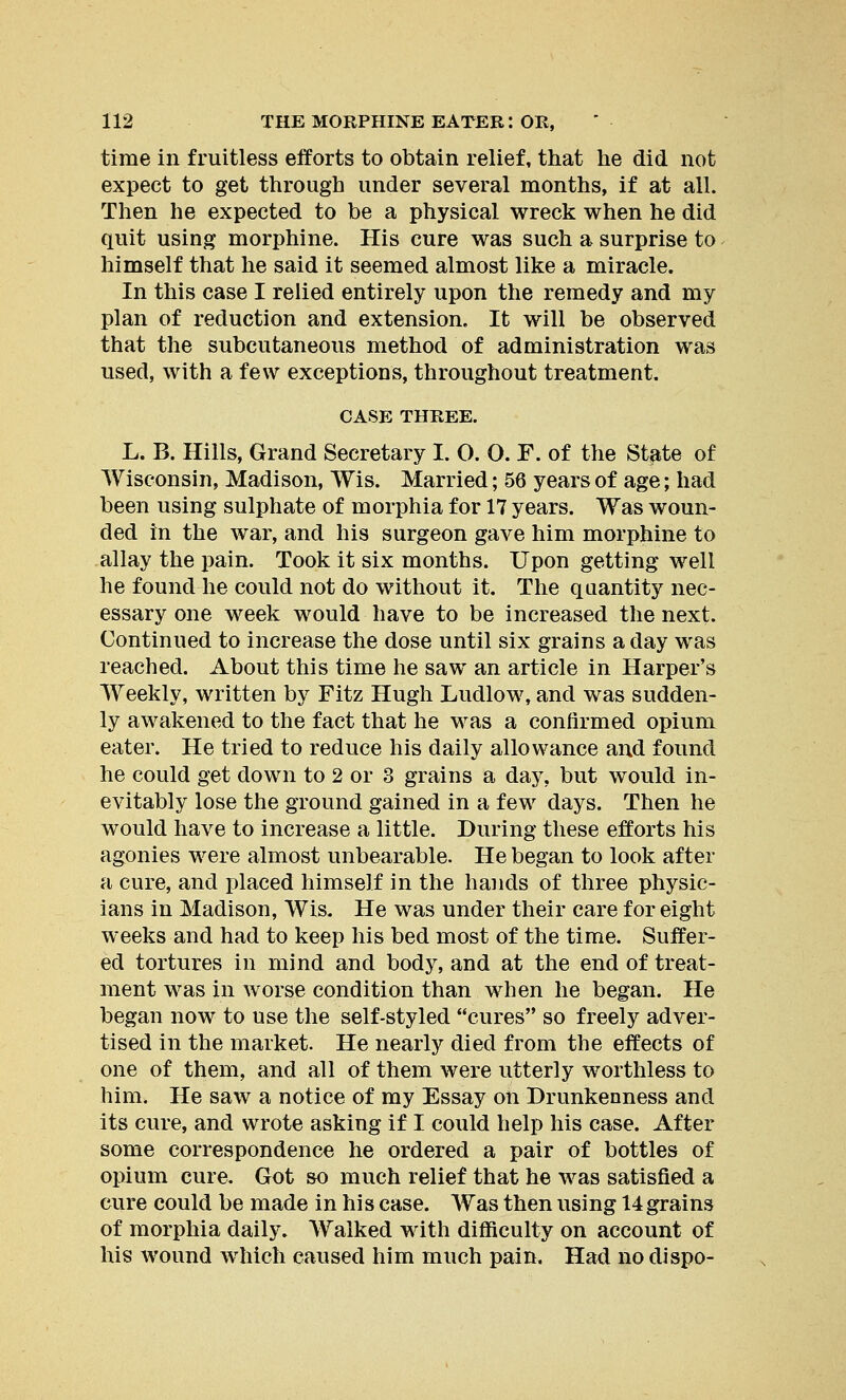 time in fruitless efforts to obtain relief, that he did not expect to get through under several months, if at all. Then he expected to be a physical wreck when he did quit using morphine. His cure was such a surprise to himself that he said it seemed almost like a miracle. In this case I relied entirely upon the remedy and my plan of reduction and extension. It will be observed that the subcutaneous method of administration was used, with a few exceptions, throughout treatment. CASE THREE. L. B. Hills, Grand Secretary I. O. O. F. of the State of Wisconsin, Madison, Wis. Married; 56 years of age; had been using sulphate of morphia for 17 years. Was woun- ded in the war, and his surgeon gave him morphine to allay the pain. Took it six months. Upon getting well he found he could not do without it. The quantity nec- essary one week would have to be increased the next. Continued to increase the dose until six grains a day was reached. About this time he saw an article in Harper's Weekly, written by Fitz Hugh Ludlow, and was sudden- ly awakened to the fact that he was a confirmed opium eater. He tried to reduce his daily allowance and found he could get down to 2 or 3 grains a day, but would in- evitably lose the ground gained in a few days. Then he would have to increase a little. During these efforts his agonies were almost unbearable. He began to look after a cure, and placed himself in the hands of three physic- ians in Madison, Wis. He was under their care for eight weeks and had to keep his bed most of the time. Suffer- ed tortures in mind and body, and at the end of treat- ment was in worse condition than when he began. He began now to use the self-styled cures so freely adver- tised in the market. He nearly died from the effects of one of them, and all of them were utterly worthless to him. He saw a notice of my Essay on Drunkenness and its cure, and wrote asking if I could help his case. After some correspondence he ordered a pair of bottles of opium cure. Got so much relief that he was satisfied a cure could be made in his case. Was then using 14grains of morphia daily. Walked with difficulty on account of his wound which caused him much pain. Had no dispo-