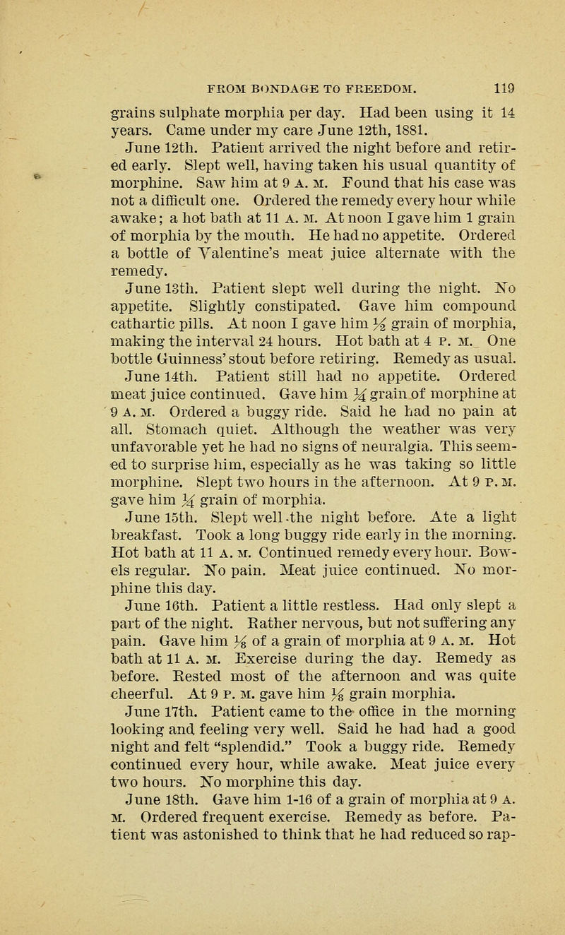 grains sulphate morphia per day. Had been using it 14 years. Came under my care June 12th, 1881. June 12th. Patient arrived the night before and retir- ed early. Slept well, having taken his usual quantity of morphine. Saw him at 9 A. m. Found that his case was not a difficult one. Ordered the remedy every hour while awake; a hot bath at 11 a. m. At noon I gave him 1 grain of morphia by the mouth. He had no appetite. Ordered a bottle of Valentine's meat juice alternate with the remedy. June 13th. Patient slept well during the night. No appetite. Slightly constipated. Gave him compound cathartic pills. At noon I gave him % grain of morphia, making the interval 24 hours. Hot bath at 4 p. m. One bottle Guinness' stout before retiring. Remedy as usual. June 14th. Patient still had no appetite. Ordered meat juice continued. Gave him 3^ grain of morphine at 9 a. m. Ordered a buggy ride. Said he had no pain at all. Stomach quiet. Although the weather was very unfavorable yet he had no signs of neuralgia. This seem- ed to surprise him, especially as he was taking so little morphine. Slept two hours in the afternoon. At 9 p. m. gave him }£ grain of morphia. June 15th. Slept well -the night before. Ate a light breakfast. Took a long buggy ride early in the morning. Hot bath at 11 a. m. Continued remedy every hour. Bow- els regular. No pain. Meat juice continued. No mor- phine this day. June 16th. Patient a little restless. Had only slept a part of the night. Rather nervous, but not suffering any pain. Gave him % of a grain of morphia at 9 a. m. Hot bath at 11 A. m. Exercise during the day. Remedy as before. Rested most of the afternoon and was quite cheerful. At 9 p. m. gave him % grain morphia. June 17th. Patient came to the office in the morning looking and feeling very well. Said he had had a good night and felt splendid. Took a buggy ride. Remedy continued every hour, while awake. Meat juice every two hours. No morphine this day. June 18th. Gave him 1-16 of a grain of morphia at 9 A. m. Ordered frequent exercise. Remedy as before. Pa- tient was astonished to think that he had reduced so rap-