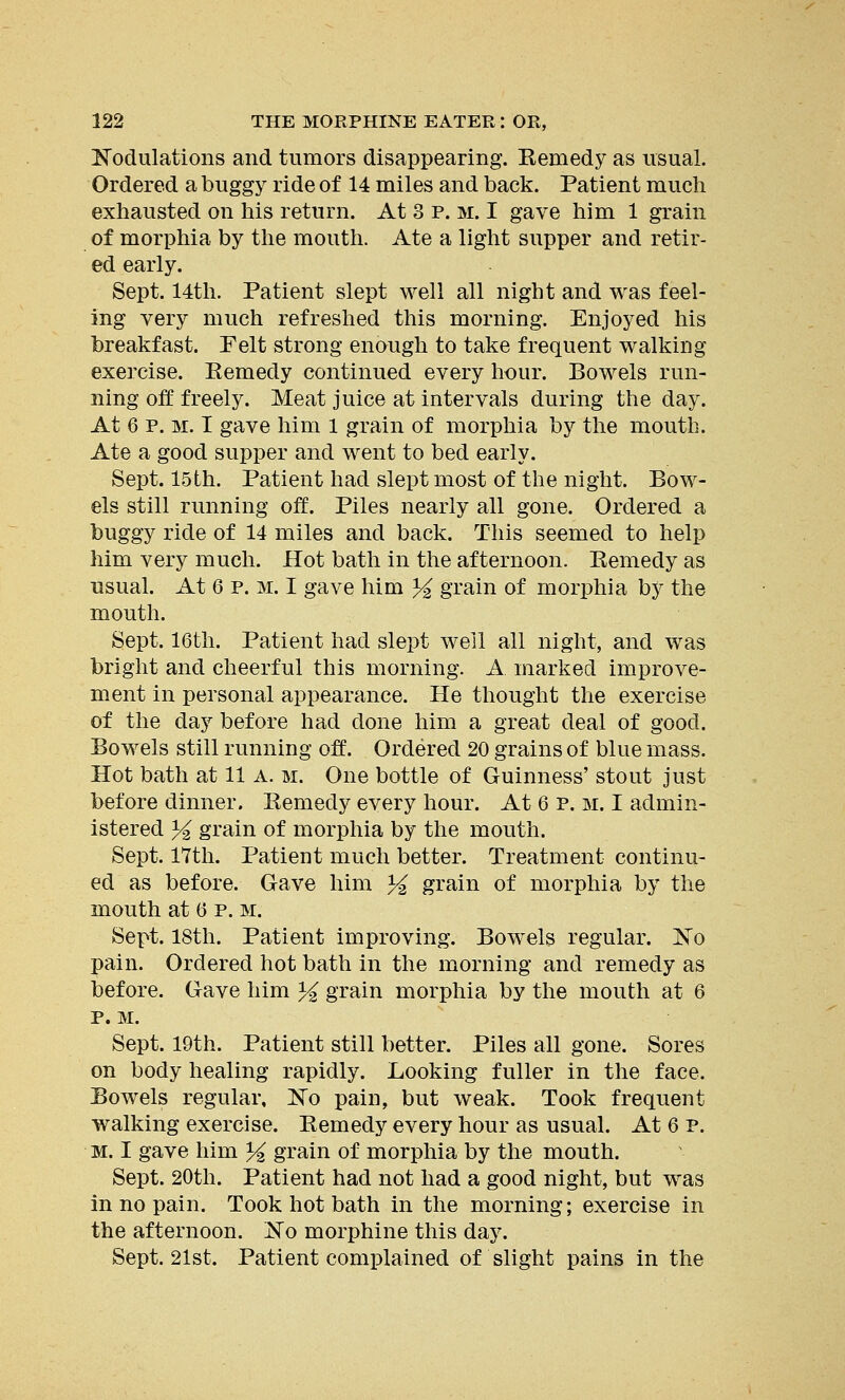 Modulations and tumors disappearing. Kemedy as usual. Ordered a buggy ride of 14 miles and back. Patient much exhausted on his return. At 3 p. m. I gave him 1 grain of morphia by the mouth. Ate a light supper and retir- ed early. Sept. 14th. Patient slept well all night and was feel- ing very much refreshed this morning. Enjoyed his breakfast. Felt strong enough to take frequent walking exercise. Eemedy continued every hour. Bowels run- ning off freely. Meat juice at intervals during the day. At 6 p. m. I gave him 1 grain of morphia by the mouth. Ate a good supper and went to bed early. Sept. 15th. Patient had slept most of the night. Bow- els still running off. Piles nearly all gone. Ordered a buggy ride of 14 miles and back. This seemed to help him very much. Hot bath in the afternoon. Kemedy as usual. At 6 p. m. I gave him % grain of morphia by the mouth. Sept. 16th. Patient had slept well all night, and was bright and cheerful this morning. A marked improve- ment in personal appearance. He thought the exercise of the day before had done him a great deal of good. Bowels still running off. Ordered 20 grains of blue mass. Hot bath at 11 a. m. One bottle of Guinness' stout just before dinner. Kemedy every hour. At 6 P. m. I admin- istered % grain of morphia by the mouth. Sept. 17th. Patient much better. Treatment continu- ed as before. Gave him y2 grain of morphia by the mouth at 6 p. m. Sept. 18th. Patient improving. Bowels regular. No pain. Ordered hot bath in the morning and remedy as before. Gave him % grain morphia by the mouth at 6 p. M. Sept. 19th. Patient still better. Piles all gone. Sores on body healing rapidly. Looking fuller in the face. Bowels regular, Mo pain, but weak. Took frequent walking exercise. Kemedy every hour as usual. At 6 p. m. I gave him % grain of morphia by the mouth. Sept. 20th. Patient had not had a good night, but was in no pain. Took hot bath in the morning; exercise in the afternoon. jSTo morphine this day. Sept. 21st. Patient complained of slight pains in the