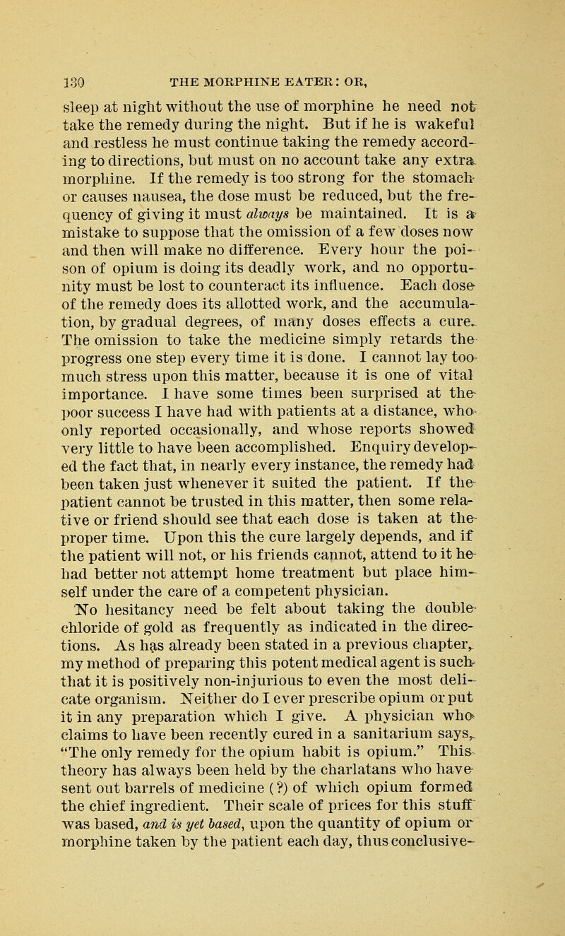 sleep at night without the use of morphine he need not take the remedy during the night. But if he is wakeful and restless he must continue taking the remedy accord- ing to directions, but must on no account take any extra morphine. If the remedy is too strong for the stomach or causes nausea, the dose must be reduced, but the fre- quency of giving it must always be maintained. It is a mistake to suppose that the omission of a few doses now and then will make no difference. Every hour the poi- son of opium is doing its deadly work, and no opportu- nity must be lost to counteract its influence. Each dose of the remedy does its allotted work, and the accumula- tion, by gradual degrees, of many doses effects a cure. The omission to take the medicine simply retards the progress one step every time it is done. I cannot lay too* much stress upon this matter, because it is one of vital importance. I have some times been surprised at the- poor success I have had with patients at a distance, who- only reported occasionally, and whose reports showed very little to have been accomplished. Enquiry develop- ed the fact that, in nearly every instance, the remedy had been taken just whenever it suited the patient. If the- patient cannot be trusted in this matter, then some rela- tive or friend should see that each dose is taken at the- proper time. Upon this the cure largely depends, and if the patient will not, or his friends cannot, attend to it he- had better not attempt home treatment but place him- self under the care of a competent physician. No hesitancy need be felt about taking the double- chloride of gold as frequently as indicated in the direc- tions. As has already been stated in a previous chapter,, my method of preparing this potent medical agent is such- that it is positively non-injurious to even the most deli- cate organism. Neither do I ever prescribe opium or put it in any preparation which I give. A physician who* claims to have been recently cured in a sanitarium says^ The only remedy for the opium habit is opium. This theory has always been held by the charlatans who have sent out barrels of medicine (?) of which opium formed the chief ingredient. Their scale of prices for this stuff was based, and is yet based, upon the quantity of opium or morphine taken by the patient each day, thus conclusive-