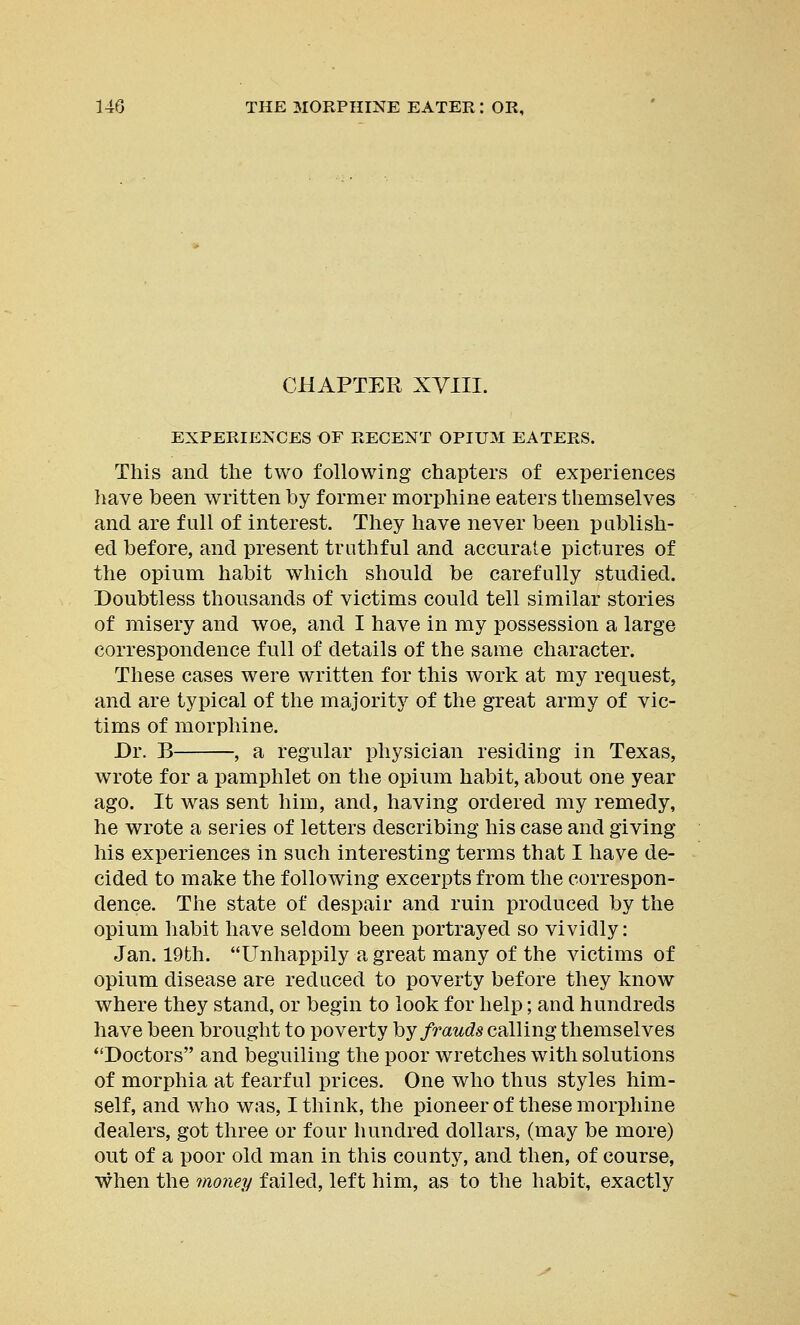 CHAPTER XVIII. EXPERIENCES OF RECENT OPIUM EATERS. This and the two following chapters of experiences have been written by former morphine eaters themselves and are full of interest. They have never been publish- ed before, and present truthful and accurate pictures of the opium habit which should be carefully studied. Doubtless thousands of victims could tell similar stories of misery and woe, and I have in my possession a large correspondence full of details of the same character. These cases were written for this work at my request, and are typical of the majority of the great army of vic- tims of morphine. Dr. B , a regular physician residing in Texas, wrote for a pamphlet on the opium habit, about one year ago. It was sent him, and, having ordered my remedy, he wrote a series of letters describing his case and giving his experiences in such interesting terms that I have de- cided to make the following excerpts from the correspon- dence. The state of despair and ruin produced by the opium habit have seldom been portrayed so vividly: Jan. 19th. Unhappily a great many of the victims of opium disease are reduced to poverty before they know where they stand, or begin to look for help; and hundreds have been brought to poverty by frauds calling themselves Doctors and beguiling the poor wretches with solutions of morphia at fearful prices. One who thus styles him- self, and who was, I think, the pioneer of these morphine dealers, got three or four hundred dollars, (may be more) out of a poor old man in this county, and then, of course, when the money failed, left him, as to the habit, exactly