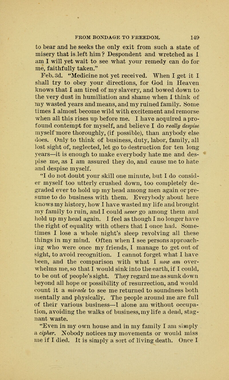 to bear and he seeks the only exit from such a state of misery that is left him ? Despondent and wretched as 1 am I will yet wait to see what your remedy can do for me, faithfully taken. Feb. 3d. Medicine not yet received. When I get it I shall try to obey your directions, for God in Heaven knows that I am tired of my slavery, and bowed down to the very dust in humiliation and shame when I think of my wasted years and means, and my ruined family. Some times I almost become wild with excitement and remorse when all this rises up before me. I have acquired a pro- found contempt for myself, and believe I do really despise myself more thoroughly, (if possible), than anybody else does. Only to think of business, duty, labor, family, all lost sight of, neglected, let go to destruction for ten long years—it is enough to make everybody hate me and des- pise me, as I am assured they do, and cause me to hate and despise myself. I do not doubt your skill one minute, but I do consid- er myself too utterly crushed down, too completely de- graded ever to hold up my head among men again or pre- sume to do business with them. Everybody about here knows my history, how I have wasted my life and brought my family to ruin, and I could never go among them and hold up my head again. I feel as though I no longer have the right of equality with others that I once had. Some- times I lose a whole night's sleep revolving all these things in my mind. Often when I see persons approach- ing who were once my friends, I manage to get out of sight, to avoid recognition. I cannot forget what I have been, and the comparison with what I now am over- whelms me, so that I would sink into the earth, if I could, to be out of people's sight. They regard me as sunk down beyond all hope or possibility of resurrection, and would count it a miracle to see me returned to soundness both mentally and physically. The people around me are full of their various business—I alone am without occupa- tion, avoiding the walks of business, my life a dead, stag- nant waste. Even in my own house and in my family I am simply a cipher. Nobody notices my movements or would miss me if I died. It is simply a sort of living death. Once I