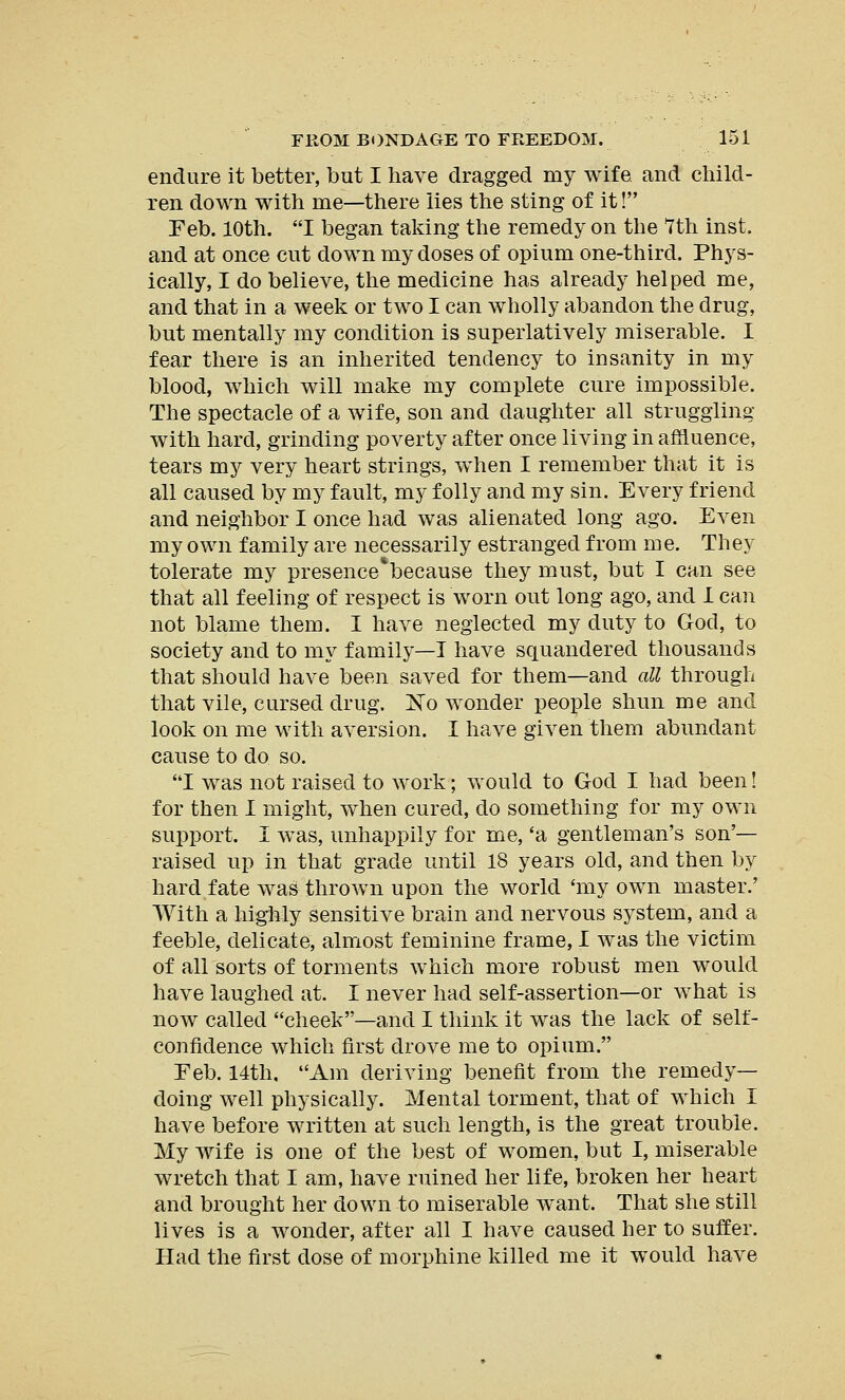 endure it better, but I have dragged my wife and child- ren down with me—there lies the sting of it! Feb. 10th. I began taking the remedy on the 7th inst. and at once cut down my doses of opium one-third. Phys- ically, I do believe, the medicine has already helped me, and that in a week or two I can wholly abandon the drug, but mentally my condition is superlatively miserable. I fear there is an inherited tendency to insanity in my blood, which will make my complete cure impossible. The spectacle of a wife, son and daughter all struggling with hard, grinding poverty after once living in affluence, tears my very heart strings, when I remember that it is all caused by my fault, my folly and my sin. Every friend and neighbor I once had was alienated long ago. Even my own family are necessarily estranged from me. They tolerate my presence'because they must, but I can see that all feeling of respect is worn out long ago, and I can not blame them. I have neglected my duty to God, to society and to my family—I have squandered thousands that should have been saved for them—and all through that vile, cursed drug. No wonder people shim me and look on me with aversion. I have given them abundant cause to do so. I was not raised to work; would to God I had been! for then I might, when cured, do something for my own support. I was, unhappily for me, 'a gentleman's son'— raised up in that grade until 18 years old, and then by hard fate was thrown upon the world 'my own master.' With a highly sensitive brain and nervous system, and a feeble, delicate, almost feminine frame, I was the victim of all sorts of torments which more robust men would have laughed at. I never had self-assertion—or what is now called cheek—and I think it was the lack of self- confidence which first drove me to opium. Feb. 14th, Am deriving benefit from the remedy- doing well physically. Mental torment, that of which I have before written at such length, is the great trouble. My wife is one of the best of women, but I, miserable wretch that I am, have ruined her life, broken her heart and brought her down to miserable want. That she still lives is a wonder, after all I have caused her to suffer. Had the first dose of morphine killed me it would have