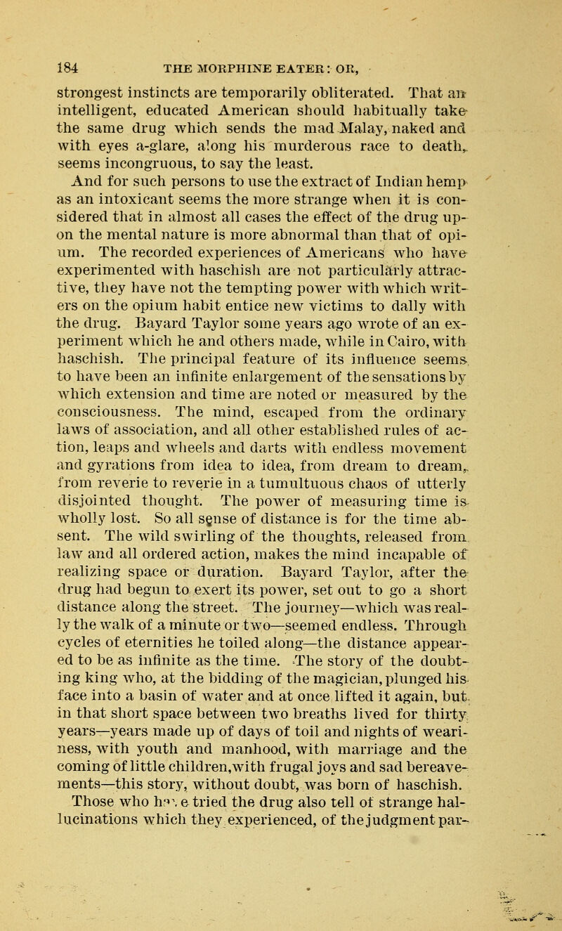 strongest instincts are temporarily obliterated. That an intelligent, educated American should habitually take- the same drug which sends the mad Malay, naked and with eyes a-glare, along his murderous race to death,, seems incongruous, to say the least. And for such persons to use the extract of Indian hemp as an intoxicant seems the more strange when it is con- sidered that in almost all cases the effect of the drug up- on the mental nature is more abnormal than that of opi- um. The recorded experiences of Americans who have experimented with haschish are not particularly attrac- tive, they have not the tempting power with which writ- ers on the opium habit entice new victims to dally with the drug. Bayard Taylor some years ago wrote of an ex- periment which he and others made, while in Cairo, with haschish. The principal feature of its influence seems- to have been an infinite enlargement of the sensations by which extension and time are noted or measured by the consciousness. The mind, escaped from the ordinary laws of association, and all other established rules of ac- tion, leaps and wheels and darts with endless movement and gyrations from idea to idea, from dream to dream,, from reverie to reverie in a tumultuous chaos of utterly disjointed thought. The power of measuring time is wholly lost. So all sgnse of distance is for the time ab- sent. The wild swirling of the thoughts, released from law and all ordered action, makes the mind incapable of realizing space or duration. Bayard Taylor, after thfr drug had begun to exert its power, set out to go a short distance along the street. The journey—which was real- ly the walk of a minute or two—seemed endless. Through cycles of eternities he toiled along—the distance appear- ed to be as infinite as the time. The story of the doubt- ing king who, at the bidding of the magician, plunged his face into a basin of water and at once lifted it again, but in that short space between two breaths lived for thirty, years—years made up of days of toil and nights of weari- ness, with youth and manhood, with marriage and the coming of little children,with frugal joys and sad bereave- ments—this story, without doubt, was born of haschish. Those who hf>\ e tried the drug also tell of strange hal- lucinations which they experienced, of the judgment par-