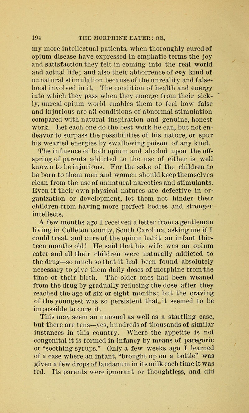 my more intellectual patients, when thoroughly cured of opium disease have expressed in emphatic terms the joy and satisfaction they felt in coming into the real world and actual life; and also their abhorrence of any kind of unnatural stimulation because of the unreality and false- hood involved in it. The condition of health and energy into which they pass when they emerge from their sick- ly, unreal opium world enables them to feel how false and injurious are all conditions of abnormal stimulation compared with natural inspiration and genuine, honest work. Let each one do the best work he can, but not en- deavor to surpass the possibilities of his nature, or spur his wearied energies by swallowing poison of any kind. The influence of both opium and alcohol upon the off- spring of parents addicted to the use of either is well known to be injurious. For the sake of the children to be born to them men and women should keep themselves clean from the use of unnatural narcotics and stimulants. Even if their own physical natures are defective in or- ganization or development, let them not hinder their children from having more perfect bodies and stronger intellects. A few months ago I received a letter from a gentleman living in Colleton county, South Carolina, asking me if I could treat, and cure of the opium habit an infant thir- teen months old! He said that his wife was an opium eater and all their children were naturally addicted to the drug—so much so that it had been found absolutely necessary to give them daily doses of morphine from the time of their birth. The older ones had been weaned from the drug by gradually reducing the dose after they reached the age of six or eight months; but the craving of the youngest was so persistent that it seemed to be impossible to cure it. This may seem an unusual as well as a startling case, but there are tens—yes, hundreds of thousands of similar instances in this country. Where the appetite is not congenital it is formed in infancy by means of paregoric or soothing syrups. Only a few weeks ago I learned of a case where an infant, brought up on a bottle was given a few drops of laudanum in its milk each time it was fed. Its parents were ignorant or thoughtless, and did