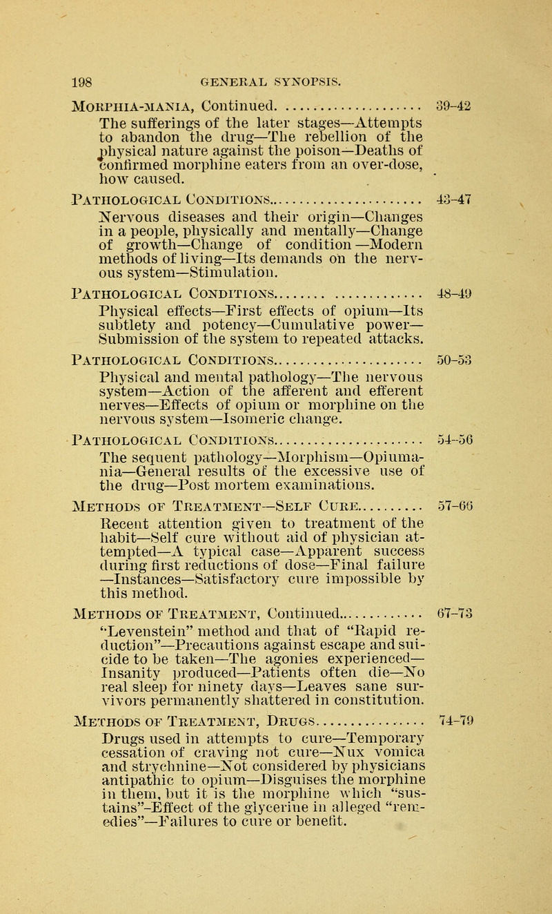 Morphia-mania, Continued 39-42 The sufferings of the later stages—Attempts to abandon the drug—The rebellion of the physical nature against the poison—Deaths of confirmed morphine eaters from an over-dose, how caused. Pathological Conditions 43-47 Nervous diseases and their origin—Changes in a people, physically and mentally—Change of growth—Change of condition—Modern methods of living—Its demands on the nerv- ous system—Stimulation. Pathological Conditions 48-49 Physical effects—First effects of opium—Its subtlety and potency—Cumulative power— Submission of the system to repeated attacks. Pathological Conditions 50-53 Physical and mental pathology—The nervous system—Action of the afferent and efferent nerves—Effects of opium or morphine on the nervous system—Isomeric change. Pathological Conditions 54-56 The sequent pathology—Morphism—Opiuma- nia—General results of the excessive use of the drug—Post mortem examinations. Methods of Treatment—Self Cure 57-66 Recent attention given to treatment of the habit—Self cure without aid of physician at- tempted—A typical case—Apparent success during first reductions of dose—Final failure —Instances—Satisfactory cure impossible by this method. Methods of Treatment, Continued... 67-73 'Levenstein method and that of Rapid re- duction—Precautions against escape and sui- cide to be taken—The agonies experienced— Insanity produced—Patients often die—~No real sleep for ninety days—Leaves sane sur- vivors permanently shattered in constitution. Methods of Treatment, Drugs 74-79 Drugs used in attempts to cure—Temporary cessation of craving not cure—Nux vomica and strychnine—Xot considered by physicians antipathic to opium—Disguises the morphine in them, but it is the morphine which sus- tains'-Effect of the glycerine in alleged rem- edies—Failures to cure or benefit.