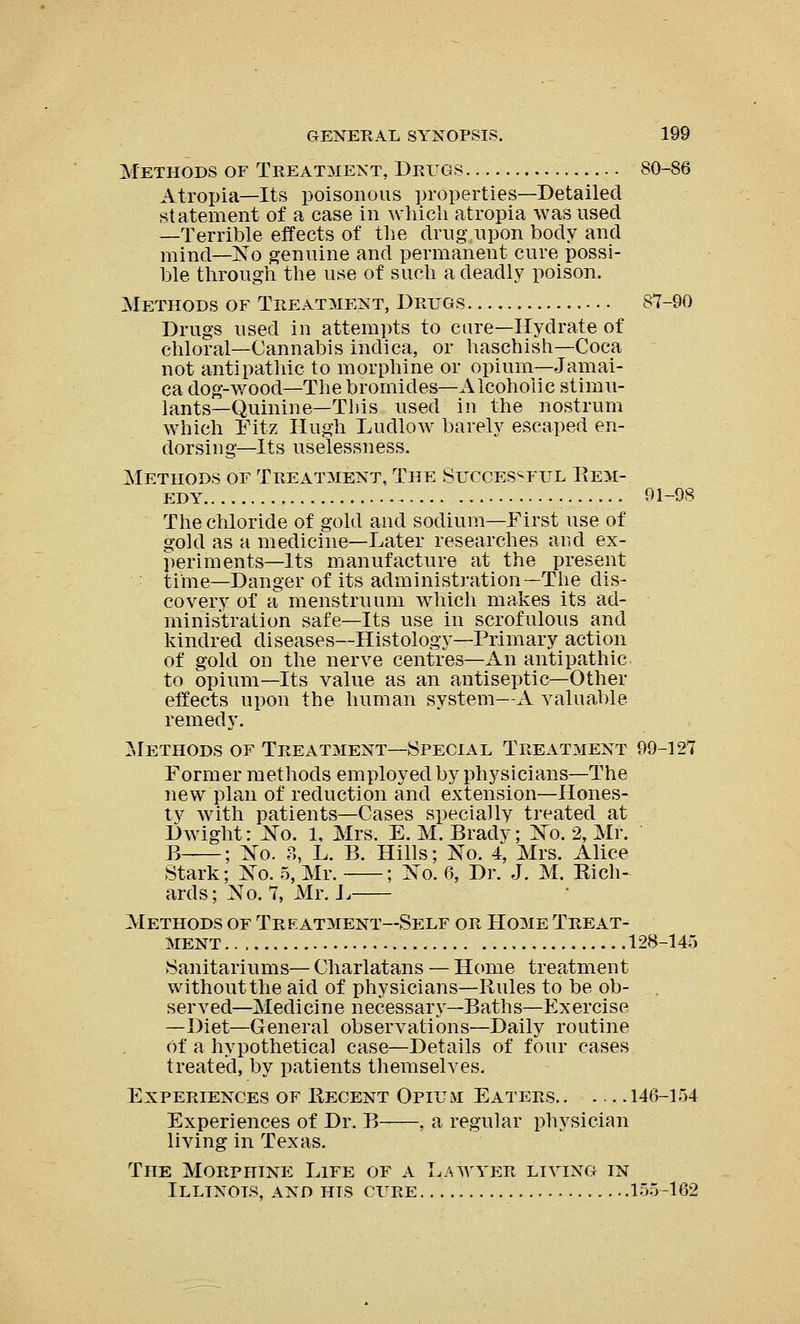 Methods of Treatment, Drugs 80-86 Atropia—Its poisonous properties—Detailed statement of a case in which atropia was used —Terrible effects of the drug upon body and mind—No genuine and permanent cure possi- ble through the use of such a deadly poison. Methods of Treatment, Drugs 87-90 Drugs used in attempts to cure—Hydrate of chloral—Cannabis indica, or haschish—Coca not antipathic to morphine or opium—Jamai- ca dog-wood—The bromides—Alcoholic stimu- lants—Quinine—This used in the nostrum which Fitz Hugh Ludlow barely escaped en- dorsing—Its uselessness. Methods of Treatment, The Successful Rem- edy 91-98 The chloride of gold and sodium—First use of gold as a medicine—Later researches and ex- periments—Its manufacture at the present time—Danger of its administration—The dis- covery of a menstruum which makes its ad- ministration safe—Its use in scrofulous and kindred diseases—Histology—Primary action of gold on the nerve centres—An antipathic to opium—Its value as an antiseptic—Other effects upon the human system—A valuable remedy. Methods of Treatment—Special Treatment 99-121 Former methods employed by physicians—The new plan of reduction and extension—Hones- ty with patients—Cases specially treated at Dwight: No. 1, Mrs. E. M. Brady; No. 2, Mr. B ; No. ?>, L. B. Hills; No. 4, Mrs. Alice Stark; No. 5, Mr. ; No. 6, Dr. J. M. Rich- ards; No. 7, Mr. L Methods of Treatment—Self or Home Treat- ment 128-145 Sanitariums— Charlatans — Home treatment without the aid of physicians—Rules to be ob- served—Medicine necessary—Baths—Exercise —Diet—General observations—Daily routine of a hypothetical case—Details of four cases treated, by patients themselves. Experiences of Recent Opium Eaters.. 146-154 Experiences of Dr. B , a regular physician living in Texas. The Morphine Life of a Lawyer living in Illinois, and his cure 155-162