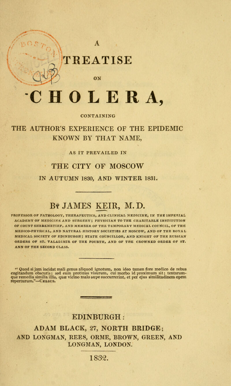 ,'<^ ■ ^x. TREATISE ON CHOLERA, CONTAINING THE AUTHOR'S EXPERIENCE OF THE EPIDEMIC KNOWN BY THAT NAME, AS IT PREVAILED IN THE CITY OF MOSCOW IN AUTUMN 1830, AND WINTER 1831. By JAMES KEIR, M.D. PROFESSOR OF PATHOLOGY, THKRAPEUTICS, AND CLINICAL MEDICINE, IN THE lAIPERIAL ACADEMY OF MEDICINE AND SURGERY; PHYSICIAN TO THE CHARITABLE INSTITUTION OF COUNT SHEREMETIEF, AND MEMBER OF THE TEMPORARY MEDICAL COUNCIL, OF THE MEDICO-PHYSICAL, AND NATURAL HISTORY SOCIETIES AT MOSCOW, AND OF THE ROYAL MEDICAL SOCIETY OF EDINBURGH ; STATE COUNCILLOR, AND KNIGHT OF THE RUSSIAN ORDERS OF ST. VALADIMIR OF THE FOURTH, AND OF THE CROWNED ORDER OF ST. ANN OF THE SECOND CLASS. •* Quod si jam incidat mali genus aliquod ignotura, non ideo tamen fore medico de rebus cogitandum obscuris; sed sum protinus visurum, cui morbo id proximum sit; tentarum- que remedia similia illis, quae vicmo malo ssepe succurrerint, et per ejus similitudinem opem reperturum.—Celsus. EDINBURGH : ADAM BLACK, 27, NORTH BRIDGE; AND LONGMAN, REES, ORME, BROWN, GREEN, AKD LONGMAN, LONDON. 1832.