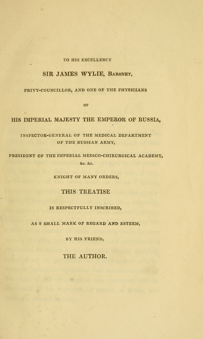 TO HIS EXCELLENCY SIR JAMES WYLIE, Baronet, PRIVY-COUNCILLOR, AND ONE OF THE PHYSICIANS OF HIS IMPERIAL MAJESTY THE EMPEROR OF RUSSIA, INSPECTOR-GENERAL OF THE MEDICAL DEPARTMENT OF THE RUSSIAN ARMY, PRESIDENT OF THE IMPERIAL MEDICO-CHIRURGICAL ACADEMY, &c. &c. KNIGHT OF MANY ORDERS, THIS TREATISE IS RESPECTFULLY INSCRIBED, AS S SMALL MARK OF REGARD AND ESTEEM, BY HIS FRIEND, THE AUTHOR.