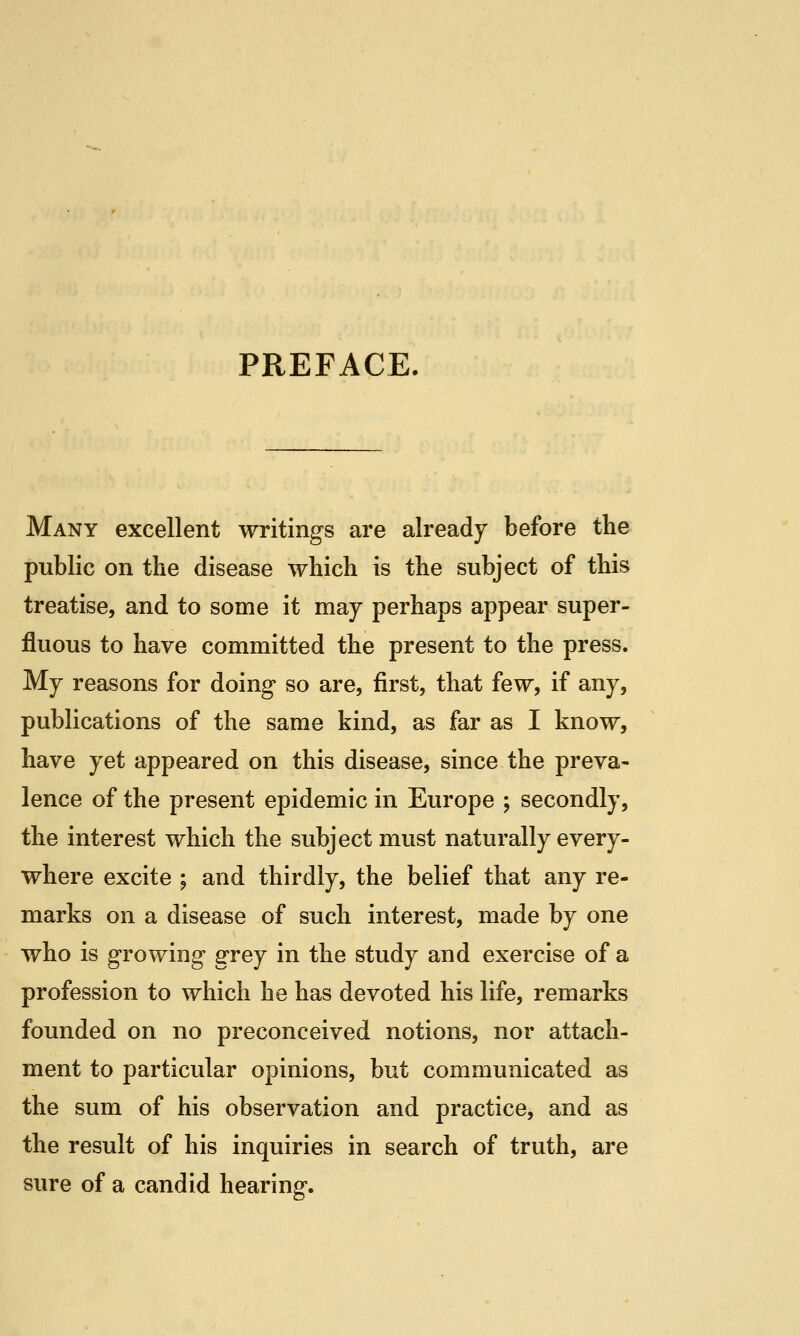 PREFACE. Many excellent writings are already before the public on the disease which is the subject of this treatise, and to some it may perhaps appear super- fluous to have committed the present to the press. My reasons for doing so are, first, that few, if any, publications of the same kind, as far as I know, have yet appeared on this disease, since the preva- lence of the present epidemic in Europe ; secondly, the interest which the subject must naturally every- where excite ; and thirdly, the belief that any re- marks on a disease of such interest, made by one who is growing grey in the study and exercise of a profession to which he has devoted his life, remarks founded on no preconceived notions, nor attach- ment to particular opinions, but communicated as the sum of his observation and practice, and as the result of his inquiries in search of truth, are sure of a candid hearing.