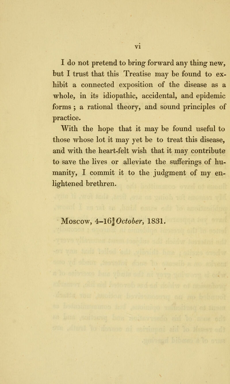 I do not pretend to bring forward any thing new, but I trust that this Treatise may be found to ex- hibit a connected exposition of the disease as a whole, in its idiopathic, accidental, and epidemic forms ; a rational theory, and sound principles of practice. With the hope that it may be found useful to those whose lot it may yet be to treat this disease, and with the heart-felt wish that it may contribute to save the lives or alleviate the sufferings of hu- manity, I commit it to the judgment of my en- lightened brethren. Moscow, 4<-l6lOctober, 1831.