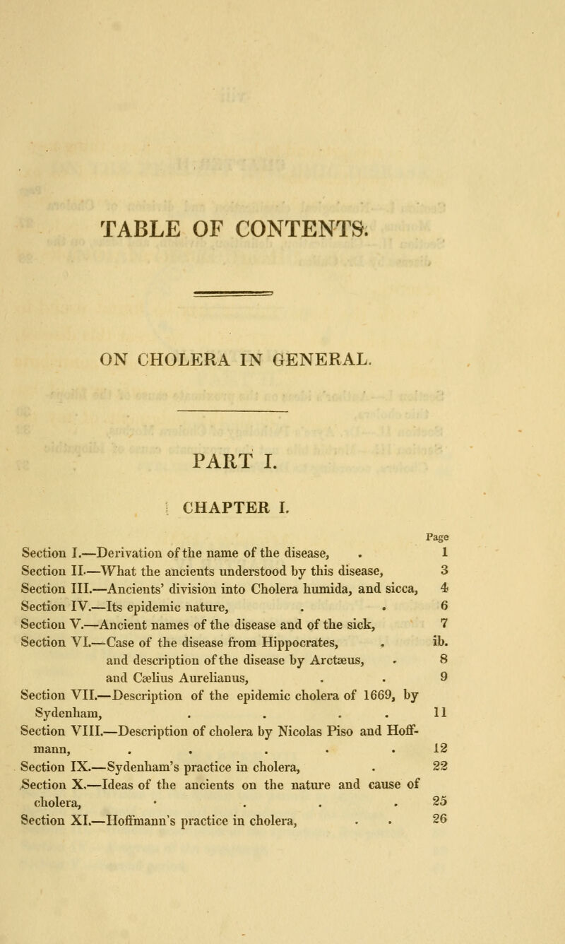 TABLE OF CONTENTS. ON CHOLERA IN GENERAL. PART I. CHAPTER 1. Page Section I.—Derivation of the name of the disease, . 1 Section II—What the ancients understood by this disease, 3 Section III.—Ancients' division into Cholera humida, and sicca, 4 Section IV.—Its epidemic nature, . . 6 Section V.—Ancient names of the disease and of the sick, 7 Section VI.—Case of the disease from Hippocrates, . ib. and description of the disease by Arctaeus, » 8 and Caelius Aurelianus, . . 9 Section VII.—Description of the epidemic cholera of 1669, by Sydenham, . . . . 11 Section VIII.—Description of cholera by Nicolas Piso and Hoflf- mann, . . . . .12 Section IX.—Sydenham's practice in cholera, . 22 ,Section X,—Ideas of the ancients on the natui'e and cause of cholera, • . . .25 Section XI.—Hoifmann's practice in cholera, . . 26