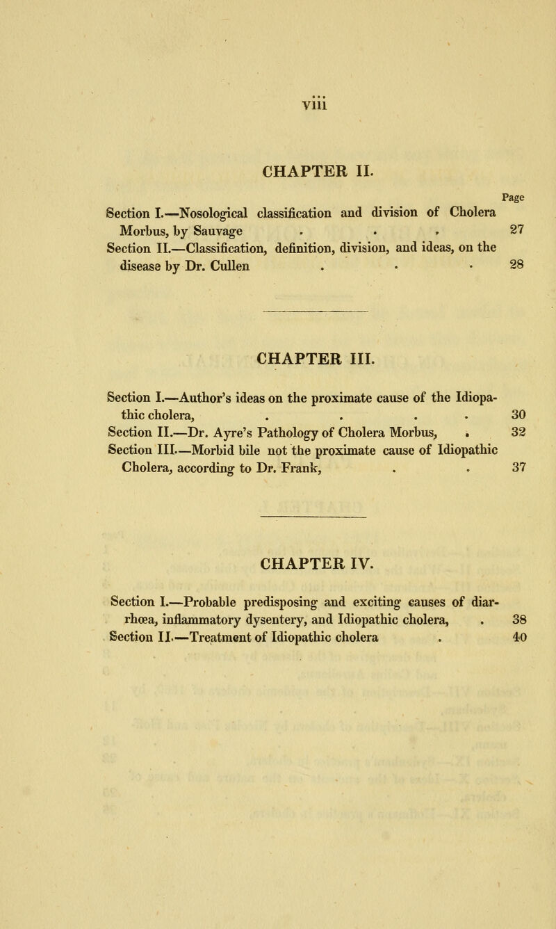 Vlll CHAPTER II. Page Section I.—Nosological classification and division of Cholera Morbus, by Sauvage , . , 27 Section II.—Classification, definition, division, and ideas, on the disease by Dr. CuUen . • • 28 CHAPTER III. Section I.—Author's ideas on the proximate cause of the Idiopa- thic cholera, . . . . 30 Section 11.—Dr. Ayre's Pathology of Cholera Morbus, . 32 Section III—Morbid bile not the proximate cause of Idiopathic Cholera, according to Dr. Frank, . . 37 CHAPTER IV. Section I.—Probable predisposing and exciting causes of diar- rhoea, inflammatory dysentery, and Idiopathic cholera, . 38 Section II.—Treatment of Idiopathic cholera . 40