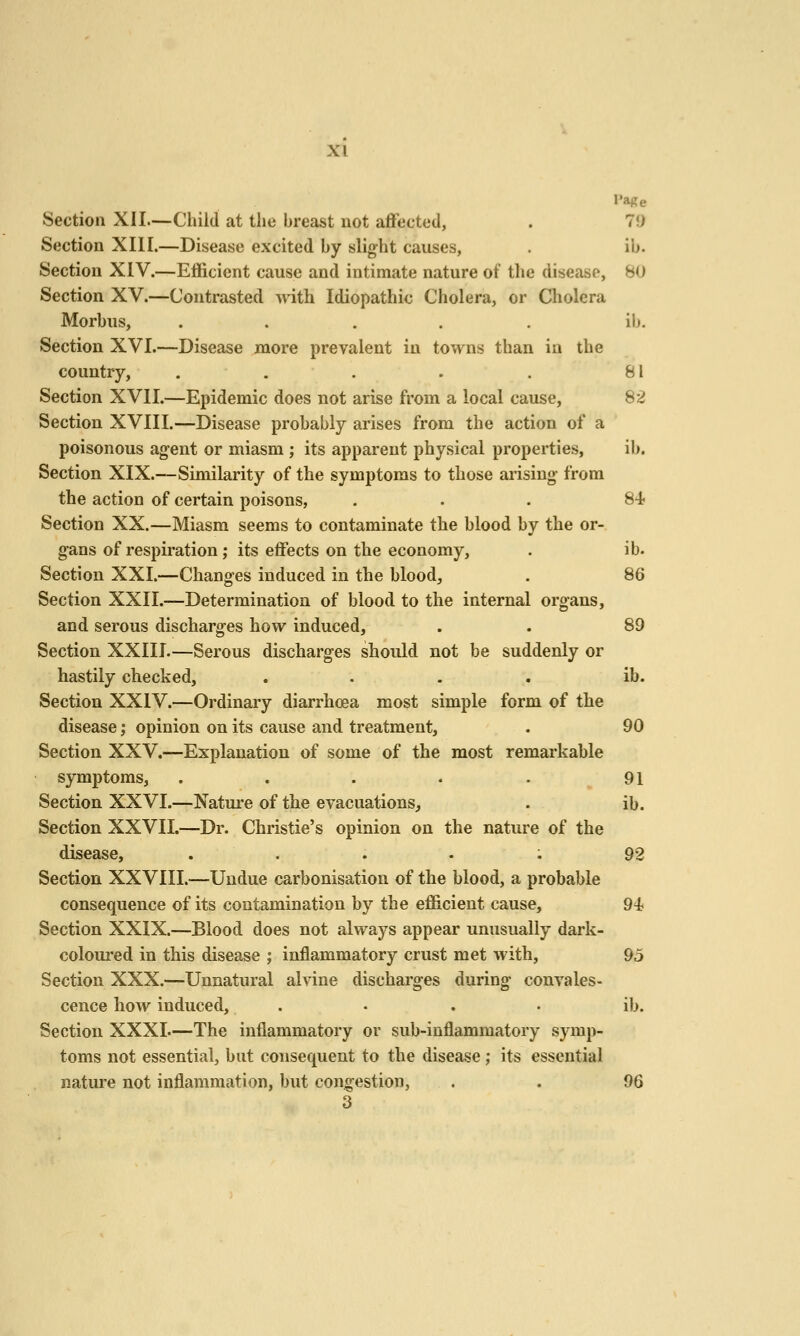 Section XII.—Child at the breast not affected, . 79 Section XIII.—Disease excited by slight causes, . ib. Section XIV.—Efficient cause and intimate nature of the disease, BO Section XV.—Contrasted with Idiopathic Cholera, or Cholera Morbus, . . . . . ib. Section XVI.—Disease more prevalent in towns than in the country, . . . . . 81 Section XVII.—Epidemic does not arise from a local cause, 82 Section XVIII.—Disease probably arises from the action of a poisonous agent or miasm ; its apparent physical properties, ib. Section XIX.—Similarity of the symptoms to those arising- from the action of certain poisons, ... 84? Section XX.—Miasm seems to contaminate the blood by the or- gans of respiration; its effects on the economy, . ib. Section XXI.—Changes induced in the blood, . 86 Section XXII.—Determination of blood to the internal organs, and serous discharges how induced, . . 89 Section XXIII.—Serous discharges should not be suddenly or hastily checked, . . . . ib. Section XXIV.—Ordinary diarrhoea most simple form of the disease; opinion on its cause and treatment, . 90 Section XXV.—Explanation of some of the most remarkable symptoms, . . . . . 91 Section XXVI.—Natui-e of the evacuations, . ib. Section XXVII.—Dr. Christie's opinion on the nature of the disease, . . . . : 92 Section XXVIIL—Undue carbonisation of the blood, a probable consequence of its contamination by the efficient cause, 94? Section XXIX.—Blood does not always appear unusually dark- coloured in this disease ; inflammatory crust met with, 95 Section XXX.—Unnatural alvine discharges during convales- cence how induced, .... ib. Section XXXL—The inflammatory or sub-inflammatory symp- toms not essential, but consequent to the disease ; its essential nature not inflammation, but congestion, . . 96 3