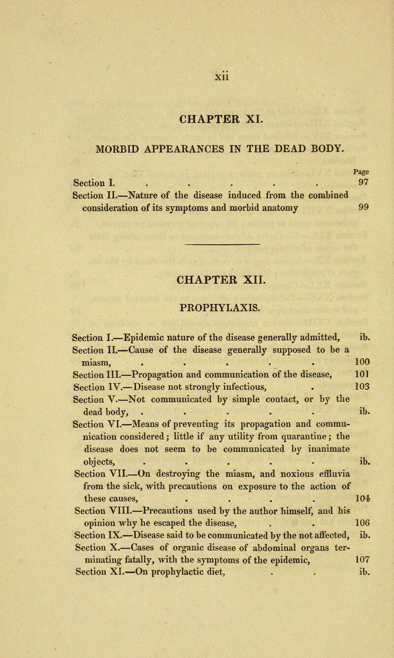 Xll CHAPTER XI. MORBID APPEARANCES IN THE DEAD BODY. Page Section I. . . . . . 97 Section II.—Nature of the disease induced from the combined consideration of its symptoms and morbid anatomy 99 CHAPTER XII. PROPHYLAXIS. Section I.—Epidemic nature of the disease generally admitted, ib. Section II.—Cause of the disease generally supposed to be a miasm, ..... 100 Section III.—Propagation and communication of the disease, 101 Section IV.—Disease not strongly infectious, . 103 Section V.—Not communicated by simple contact, or by the dead body, ..... ib. Section VI.—Means of preventing its propagation and commu- nication considered; little if any utility from quarantine; the disease does not seem to be communicated by inanimate objects, ..... ib. Section VII.—On destroying the miasm, and noxious effluvia from the sick, with precautions on exposure to the action of these causes, . . . . 104 Section VIII.—Precautions used by the author himself, and his opinion M'^hy he escaped the disease, . . 106 Section IX.—Disease said to be communicated by the not affected, ib. Section X.—Cases of organic disease of abdominal organs ter- minating fatally, with the symptoms of the epidemic, 107 Section XI.—On prophylactic diet, . . ib.