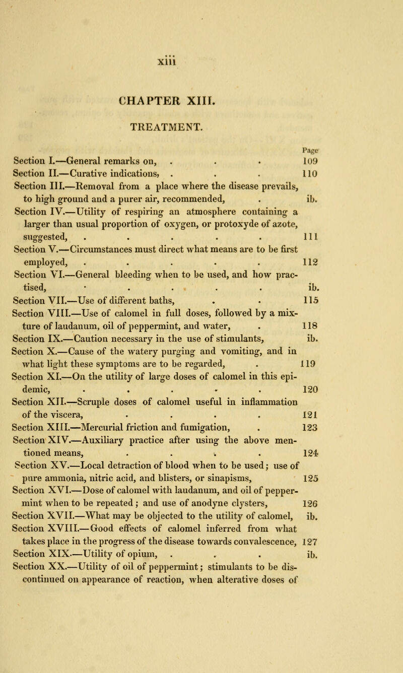 XIU CHAPTER XIII. TREATMENT. Page Section I.—General remarks on, . . . 109 Section II.—Curative indications, . . . 110 Section III.—Removal from a place where the disease prevails, to high ground and a purer air, recommended, . ib. Section IV.—Utility of respiring an atmosphere containing a larger than usual proportion of oxygen, or protoxyde of azote, suggested, . . . . . Ill Section V.—Circumstances must direct what means are to be first employed, . . . . . 112 Section VI.—General bleeding when to be used, and how prac- tised, • . ... . ib. Section VII.—Use of diiFerent baths, . . 115 Section VIII.—Use of calomel in full doses, followed by a mix- ture of laudanum, oil of peppermint, and water, . 118 Section IX.—Caution necessary in the use of stimulants, ib. Section X.—Cause of the watery purging and vomiting, and in what light these symptoms are to be regarded, . 119 Section XI.—On the utility of large doses of calomel in this epi- demic, ..... 120 Section XII.—Scruple doses of calomel useful in inflammation of the viscera, . . . . 121 Section XIII.—Mercurial friction and fumigation, . 123 Section XIV.—Auxiliary practice after using the above men- tioned means, . . . . 124 Section XV.—Local detraction of blood when to be used; use of pure ammonia, nitric acid, and blisters, or sinapisms, 125 Section XVI.—Dose of calomel with laudanum, and oil of pepper- mint when to be repeated; and use of anodyne clysters, 126 Section XVII.—What may be objected to the utility of calomel, ib. Section XVIII.—Good effects of calomel inferred from what takes place in the progress of the disease towards convalescence, 127 Section XIX—Utility of opium, . . . ib. Section XX.—Utility of oil of peppermint; stimulants to be dis- continued on appearance of reaction, when alterative doses of