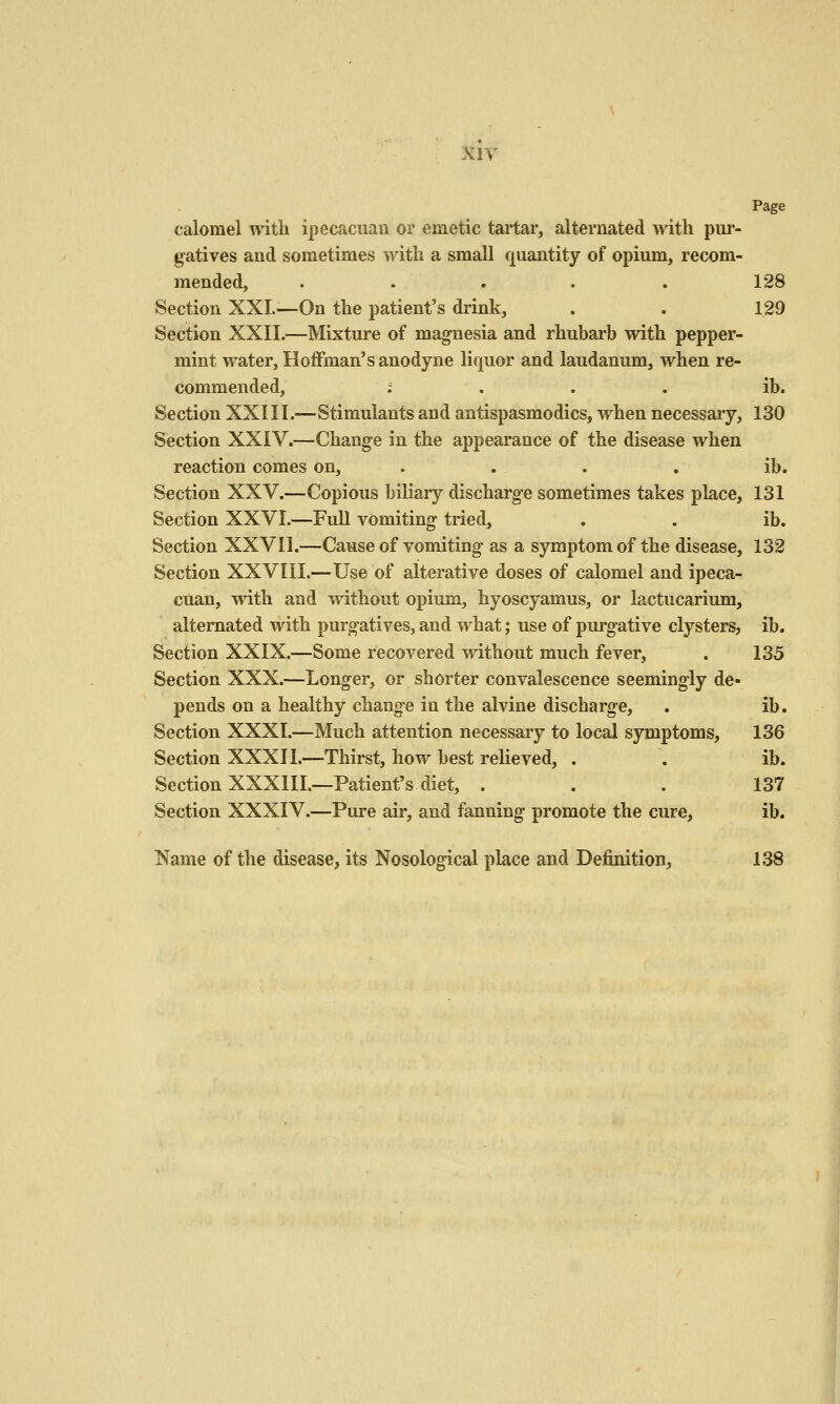 Page calomel with ipecaciiaii or emetic tartar, alternated with pur- gatives and sometimes with a small quantity of opium, recom- mended, . . . . . 128 Section XXL-—On the patient's drink, . . 129 Section XXII.—Mixture of magnesia and rhubarb with pepper- mint water, Hoffman's anodyne liquor and laudanum, when re- commended, ; . . . ib. Section XXIII.—Stimulants and antispasmodics, when necessary, 130 Section XXIV.—Change in the appearance of the disease when reaction comes on, . . . . ib. Section XXV.—Copious biliary discharge sometimes takes place, 131 Section XXVI.—Full vomiting tried, . . ib. Section XXVII.—Cause of vomiting as a symptom of the disease, 132 Section XXVIII.—Use of alterative doses of calomel and ipeca- cuan, with and without opium, hyoscyamus, or lactucarium, alternated with purgatives, and what; use of purgative clysters, ib. Section XXIX.—Some recovered without much fever, . 135 Section XXX.—Longer, or shorter convalescence seemingly de- pends on a healthy change in the alvine discharge, . ib. Section XXXI.—Much attention necessary to local symptoms, 136 Section XXXIl.—Thirst, how best relieved, . . ib. Section XXXIII.—Patient's diet, ... 137 Section XXXIV.—Pure air, and fanning promote the cure, ib. Name of the disease, its Nosological place and Definition, 138 ii