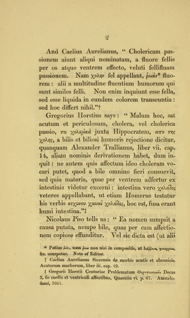 And Caeiius Aurelianus,  Cholericam pas- si onem aiimt aliqui nominatain, a flu ore fellis per OS atque ventrem efFecto, veluti fellifluam passionem. Nam xpkn^ fel appellant, po/av* fluo- rem : alii a multitudine fluentium humorum qui sunt similes felli. Non enim inquiunt esse fella, sed esse liquida in eundem colorem transeuntia: sed hoc differt niliil.t Gregorius Horstius says :  Malum hoc, sat acutum et periculosum, cholera, vel cholerica passio, ra xokz^)^^ juxta Hippocratem, a^ro rrig XoXrig, a bilis et biliosi hum oris rejectione dicitur, quanquam Alexander Trallianus, liber vii. cap. 14, aliam nominis derivationem habet, dum in- quit : ne autem quis affectum ideo choleram vo- cari putet, quod a bile omnino fieri consuevit, sed quia materia, quae per ventrem adfertur ex intestinis videtur excerni: intestina vero x'^'^^^^i veteres appellabant, ut etiam Homerus testatur his verbis kixuvov %ava) xo'Kahig, hoc est, fusa erant humi intestina.t Nicolaus Piso tells us:  Ea nomen sumpsit a causa putata, nempe bile, quae per earn affectio- nem copiose effunditur. Vel sic dicta est (ut alii * Potius f9hv, nam fna non nisi in compositis, ut hdpfsia, yove^^oia, &c. usurpatur. Note of Editor. ■f Caeiius Aurelianus Siccensis de morbis acutis et chronicis. Acutorum morborum, liber iii. cap. 19. t Gregorii Horstii Centuriae Problematum Qi^otTevrixSiv Decas 5, de cordis et ventriculi aflPectibus, Quaestio vi, p. 67. Amstelo- dami, 1661.
