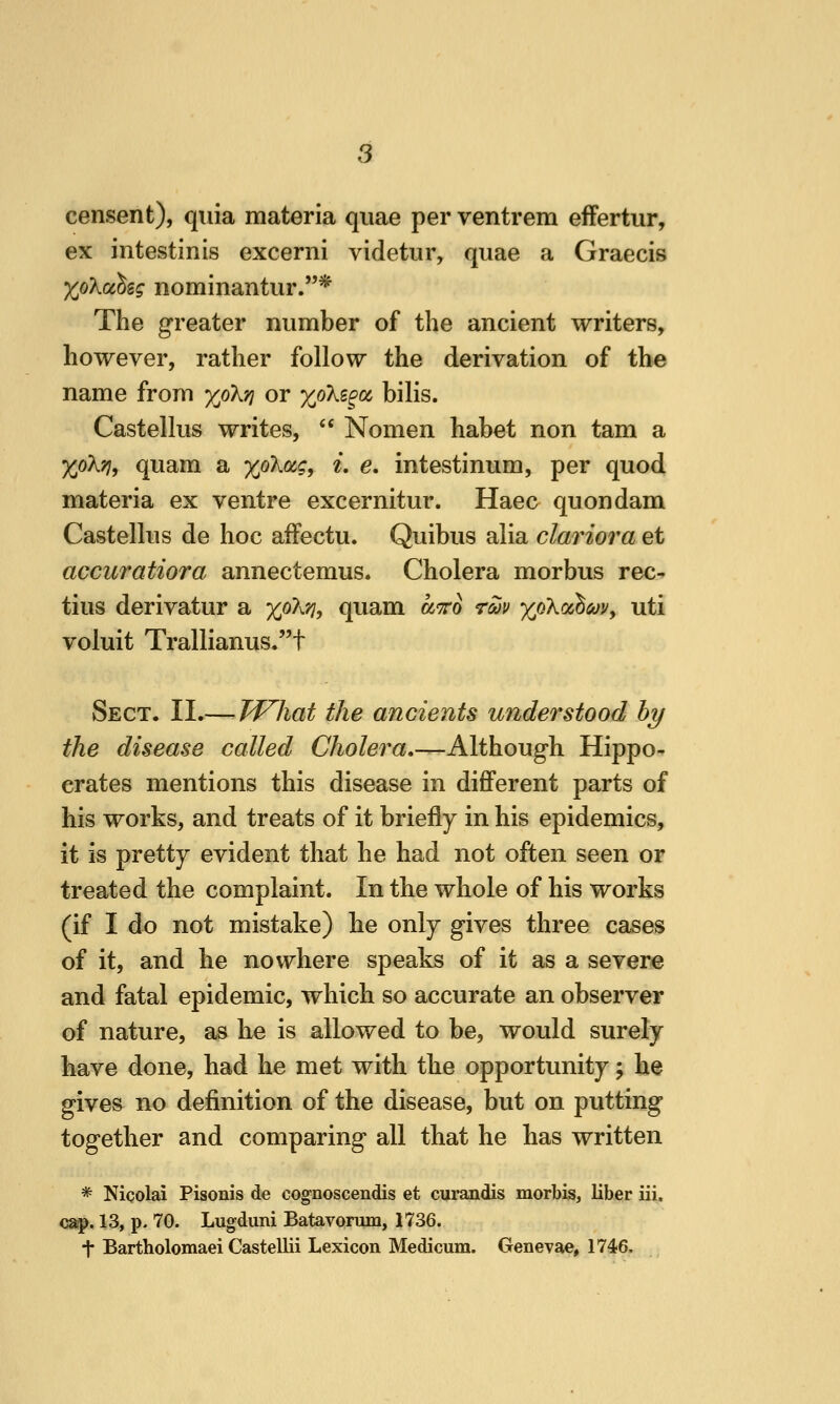 censent), quia materia quae per ventrem efFertur, ex intestinis excerni videtur, quae a Graecis XoXcchsg nominantur.* The greater number of the ancient writers, however, rather follow the derivation of the name from xoXjj or xoKi^cc bilis. Castellus writes,  Nomen habet non tarn a XpkTi^ quam a %oX(ig, i, e, intestinum, per quod materia ex ventre excernitur. Haec quondam Castellus de hoc affectu. Quibus alia clariora et accuratiora annectemus. Cholera morbus rec- tius derivatur a %o?^^, quam a'TTo rm xokoo^covy uti voluit Trallianus.t Sect. II.— TVhat the ancients understood hy the disease called Cholera,—Although Hippo- crates mentions this disease in difiPerent parts of his works, and treats of it briefly in his epidemics, it is pretty evident that he had not often seen or treated the complaint. In the whole of his works (if I do not mistake) he only gives three cases of it, and he nowhere speaks of it as a severe and fatal epidemic, which so accurate an observer of nature, as he is allowed to be, would surely have done, had he met with the opportunity; he gives no definition of the disease, but on putting together and comparing all that he has written * Nicolai Pisonis de cognoscendis et curandis morbis, liber iii. cap. 13, p- 70. Lugduni Batavonun, 1736. t Bartholomaei Castellii Lexicon Medicum. Genevae, 1746,