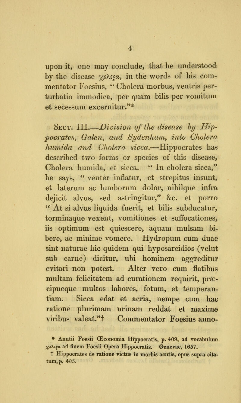 upon it, one may conclude, that he understood by the disease xoXs§oc, in the words of his com- mentator Foesius,  Cholera morbus, ventris per- turbatio immodica, per quam bilis per vomitum et secessum excernitur.* Sect. III.—Division qftlie disease hy Hip- pocrates, Oalen, and Sydenham, into Cholera humida and Cholera sicca,—Hippocrates has described two forms or species of this disease. Cholera humida, et sicca.  In cholera sicca, he says,  venter infiatur, et strepitus insunt, et laterum ac lumborum dolor, nihilque infra dejicit alvus, sed astringitur, &c. et porro  At si alvus liquida fuerit, et bilis subducatur, torminaque vexent, vomitiones et sufFocationes, iis optimum est quiescere, aquam mulsam bi- bere, ac minime vomere. Hydropum cum duae sint naturae hie quidem qui hyposarcidios (velut sub carne) dicitur, ubi hominem aggreditur evitari non potest. Alter vero cum flatibus multam felicitatem ad curationem requirit, prae- cipueque multos labores, fotum, et temperan- tiam. Sicca edat et acria, nempe cum hac ratione plurimam urinam reddat et maxime viribus valeat.^t Commentator Foesius anno- * Anutii Foesii CEconomia Hippocratis, p. 409, ad vocabulum Xo^-i^Bc ad finem Foesii Opera Hippocratis. Genevae, 1657. t Hippocrates de ratione victus in morbis acutis, opus supra cita- tum, p. 405.