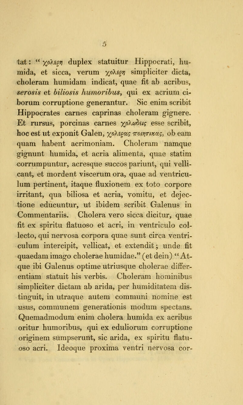 tat:  Xokz^Ti duplex statuitur Hippocrati, hu- mida, et sicca, verum xoKz^ri simpliciter dicta, choleram humidam indicat, quae fit ab acribus, serosis et hiliosis humoribus, qui ex acrium ci- borum corruptione generantur. Sic enim scribit Hippocrates carnes caprinas choleram gignere. Et rursus, porcinas carnes >^oXa;^s/^ esse scribit, hoc est ut exponit Galen, yjikz^ctq 'TroiriTiKo^g, ob earn quam habent acrimoniam. Choleram namque gignunt humida, et acria alimenta, quae statim €orrumpuntur, acresque succos pariunt, qui velli- cant, et mordent viscerum ora, quae ad ventricu- lum pertinent, itaque fluxionem ex toto corpore irritant, qua biliosa et acria, vomitu, et dejec- tione educuntur, ut ibidem scribit Galenus in Commentariis. Cholera vero sicca dicitur, quae fit ex spiritu flatuoso et acri, in ventriculo col- lecto, qui nervosa corpora quae sunt circa ventri- culum intercipit, vellicat, et extendit; unde fit quaedam imago cholerae humidae. (et dein)  At- que ibi Galenus optime utriusque cholerae differ- entiam statuit his verbis. Choleram liominibus simpliciter dictam ab arida, per humiditatem dis- tinguit, in utraque autem communi nomine est usus, communem generationis modum spectans. Quemadmodum enim cholera humida ex acribus oritur humoribus, qui ex eduliorum corruptione originem sumpserunt, sic arida, ex spiritu flatu- oso acri. Ideoque proxima ventri nervosa cor-