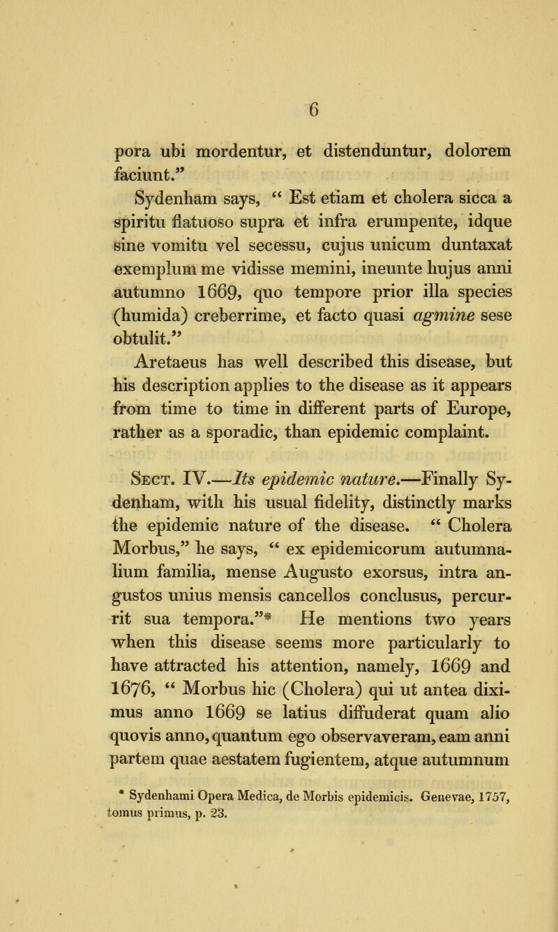 pora ubi mordentur, et distenduntur, dolorem faciunt. Sydenham says,  Est etiam et cholera sicca a spiritu flatiioso supra et infra erumpente, idque sine vomitu vel secessn, cujiis unicum duntaxat exemplum me vidisse memini, ineunte hiijus anni autumno 1669, quo tempore prior ilia species (humida) creberrime, et facto quasi agmine sese obtulit/' Aretaeus has well described this disease, but his description applies to the disease as it appears from time to time in different parts of Europe, rather as a sporadic, than epidemic complaint. Sect. IV.—Its epidemic nature,—Finally Sy- denham, with his usual fidelity, distinctly marks ih© epidemic nature of the disease.  Cholera Morbus, he says,  ex epidemicorum autumna- lium familia, mense Augusto exorsus, intra an- gustos unius mensis cancellos conclusus, percur- rit sua tempora.* He mentions two years when this disease seems more particularly to have attracted his attention, namely, 1669 and 1676,  Morbus hie (Cholera) qui ut antea dixi- mus anno I669 se latius dilFuderat quam alio quovis anno, quantum ego observaveram, eam anni partem quae aestatem fugientem, atque autumnum Sydenhami Opera Medica, de Morbis epidemicis. Genevae, 1757, lus primus, p. 23. tomus primus, p. 23.