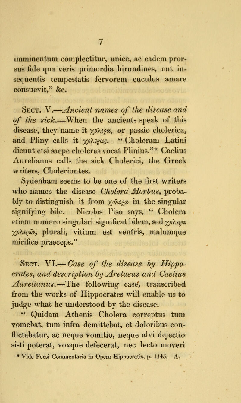 imminentum complectitur, uriice, ac eadem pror- sus fide qua veris primordia hirundines, aiit in- sequentis tempestatis fervorem cuculus amare consuevit, &c. Sect. V.—Ancient names of the disease and of the sick,—When the ancients speak of this disease, they name it xokc^(i^ or passio cholerica, and Pliny calls it xokz^o(,g,  Choleram Latini dicunt etsi saepe choleras vocat Plinius.* Caelius Aurelianus calls the sick Choleric!, the Greek writers, Choleriontes. Sydenham seems to be one of the first writers who names the disease Cholera Morbus, proba- bly to distinguish it from %oki^o^ in the singular signifying bile. Nicolas Piso says,  Cholera etiam numero singulari significat bilem, sed xokz^ot, XoKi^aJv, plurali, vitium est ventris, malumque mirifice praeceps, Sect. VI.^—Case of the disease by Hippo- crates, and description by Aretaeus and Caelius Aurelianus,—The following caseT, transcribed from the works of Hippocrates will enable us to judge what he understood by the disease.  Quidam Athenis Cholera correptus turn vomebat, tum infra demittebat, et doloribus con- flictabatur, ac neque vomitio, neque alvi dejectio sisti poterat, voxque defecerat, nee lecto moveri * Vide Foesi Commentaria in Opera Hippocratis, p. 1145. A.