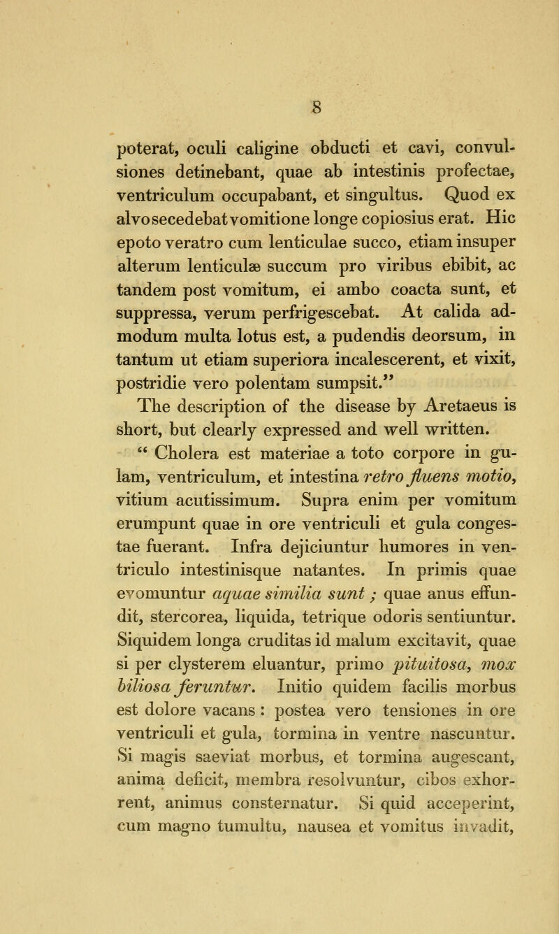 s poterat, oculi caligine obducti et cavi, convul- siones detinebant, quae ab intestinis profectae, ventriculum occupabant, et singultus. Quod ex alvosecedebatvomitione longe copiosius erat. Hie epoto veratro cum lenticulae succo, etiam insuper alterum lenticulae succum pro viribus ebibit, ac tandem post vomitum, ei ambo coacta sunt, et suppressa, verum perfrigescebat. At calida ad- modum multa lotus est, a pudendis deorsum, in tantum ut etiam superiora incalescerent, et vixit, postridie vero polentam sumpsit. The description of the disease by Aretaeus is short, but clearly expressed and well written. Cholera est materiae a toto corpore in gu- 1am, ventriculum, et intestma. retro Jluens motto, vitium acutissimum. Supra enim per vomitum erumpunt quae in ore ventriculi et gula conges- tae fuerant. Infra dejiciuntur humores in ven- triculo intestinisque natantes. In primis quae evomuntur aquae similia sunt; quae anus effun- dit, stercorea, liquida, tetrique odoris sentiuntur. Siquidem longa cruditas id malum excitavit, quae si per clysterem eluantur, primo pituitosa, mox hiliosa feruntur. Initio quidem facilis morbus est dolore vacans: postea vero tensiones in ore ventriculi et gula, tormina in ventre nascuntur. Si magis saeviat morbus, et tormina augescant, anima deficit, membra resolvuntur, cibos exhor- rent, animus consternatur. Si quid acceperint, cum magno tumuitu, nausea et vomitus iiivadit,
