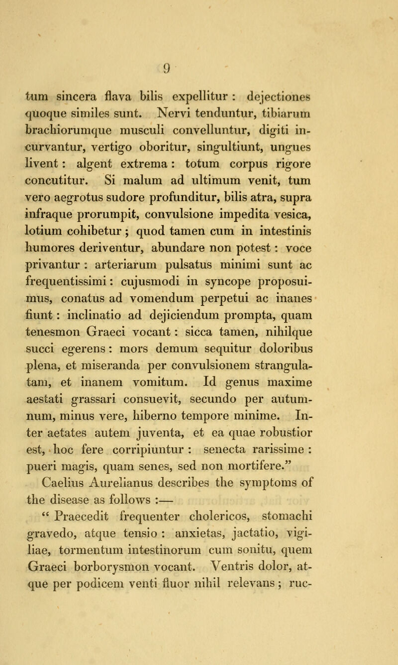 turn sincera flava bills expellitur : dejectlones qiioque similes sunt. Nervi tenduntur, tibiarum brachiorumque musculi convelluntiir, digiti in- curvantur, vertigo oboritur, singultiunt, ungues livent: algent extrema: totum corpus rigore concutitur. Si malum ad ultimum venit, turn vero aegrotus sudore profunditur, bilis atra, supra infraque prorumpit, convulsione impedita vesica, lotium cohibetur; quod tamen cum in intestinis humores deriventur, abundare non potest: voce privantur : arteriarum pulsatus minimi sunt ac frequentissimi: cujusmodi in syncope proposui- mus, conatus ad vomendum perpetui ac inanes fiunt: inclinatio ad dejiciendum prompta, quam tenesmon Graeci vocant: sicca tamen, nihilque succi egerens: mors demum sequitur doloribus plena, et miseranda per convulsionem strangula- tam, et inanem vomitum. Id genus maxime aestati grassari consuevit, secundo per autum- num, minus vere, hiberno tempore minime. In- ter aetates autem juventa, et ea quae robustior est, hoc fere corripiuntur : senecta rarissime : pueri magis, quam senes, sed non mortifere. Caelius Aurelianus describes the symptoms of the disease as follows :—  Praecedit frequenter cholericos, stomachi gravedo, atque tensio : anxietas, jactatio, vigi- liae, tormentum intestinorum cum sonitu, quern Graeci borborysmon vocant. Ventris dolor, at- que per podicem venti iiuor nihil relevans ; rue-