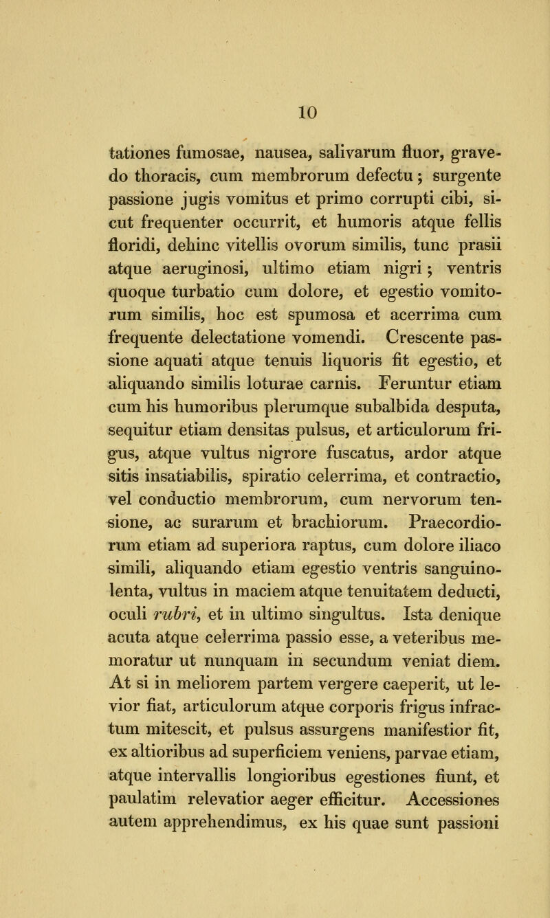 tationes fumosae, nausea, salivarum fluor, grave- do thoracis, cum membrorum defectu; surgente passione jugis vomitus et primo corrupt! cibi, si- cut frequenter occurrit, et humoris atque fellis floridi, dehinc vitellis ovorum similis, tunc prasii atque aeruginosi, ultimo etiam nigri; ventris quoque turbatio cum dolore, et egestio vomito- rum similis, hoc est spumosa et acerrima cum frequente delectatione vomendi. Crescente pas- sione aquati atque tenuis liquoris fit egestio, et aliquando similis loturae carnis. Feruntur etiam cum his humoribus plerumque subalbida desputa, sequitur etiam densitas pulsus, et articulorum fri- gus, atque vultus nigrore fuscatus, ardor atque sitis insatiabilis, spiratio celerrima, et contractio, vel conductio membrorum, cum nervorum ten- sione, ac surarum et brachiorum. Praecordio- rum etiam ad superiora raptus, cum dolore iliaco simili, aliquando etiam egestio ventris sanguino- lenta, vultus in maciem atque tenuitatem deducti, oculi Tuhri, et in ultimo singultus. Ista denique acuta atque celerrima passio esse, a veteribus me- moratur ut nunquam in secundum veniat diem. At si in meliorem partem vergere caeperit, ut le- vior fiat, articulorum atque corporis frigus infrac- tum mitescit, et pulsus assurgens manifestior fit, ex altioribus ad superficiem veniens, parvae etiam, atque intervallis longioribus egestiones fiunt, et paulatim relevatior aeger efficitur. Accession's autem apprehendimus, ex his quae sunt passioni