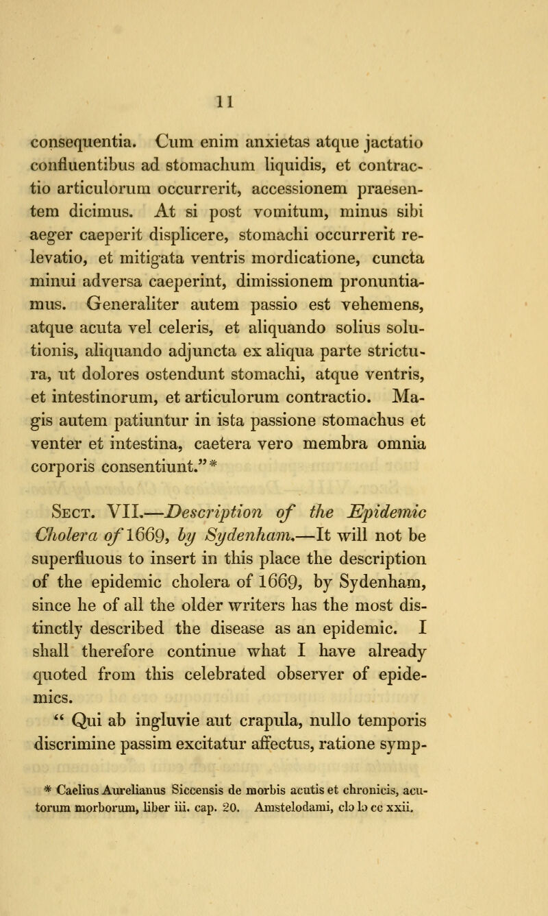 consequentia. Cum enim anxietas atque jactatio confluentibus ad stomachum liquidis, et contrac- tio articulorum occurrerit, accessionem praesen- tem dicimiis. At si post vomitum, minus sibi aeger caeperit displicere, stomachi occurrerit re- levatio, et mitigata ventris mordicatione, cuncta minui adversa caeperint, dimissionem pronuntia- mus. Generaliter autem passio est vehemens, atque acuta vel celeris, et aliquando solius solu- tionis, aliquando adjuncta ex aliqua parte strictu- ra, ut dolores ostendunt stomachi, atque ventris, et intestinorum, et articulorum contractio. Ma- gis autem patiuntur in ista passione stomachus et venter et intestina, caetera vero membra omnia corporis consentiunt/'* Sect. VII.—Description of the Epidemic Cholera o/*l669, hy Sydenham.—It will not be superfluous to insert in this place the description of the epidemic cholera of 1669, by Sydenham, since he of all the older writers has the most dis- tinctly described the disease as an epidemic. I shall therefore continue what I have already quoted from this celebrated observer of epide- mics.  Qui ab ingluvie aut crapula, nullo temporis discrimine passim excitatur afiectus, ratione symp- * Caelius AureUanus Siccensis de morbis acutis et chronicis, acii- torum morborum, liber iii. cap. 20. Amstelodami, clo b cc xxii.