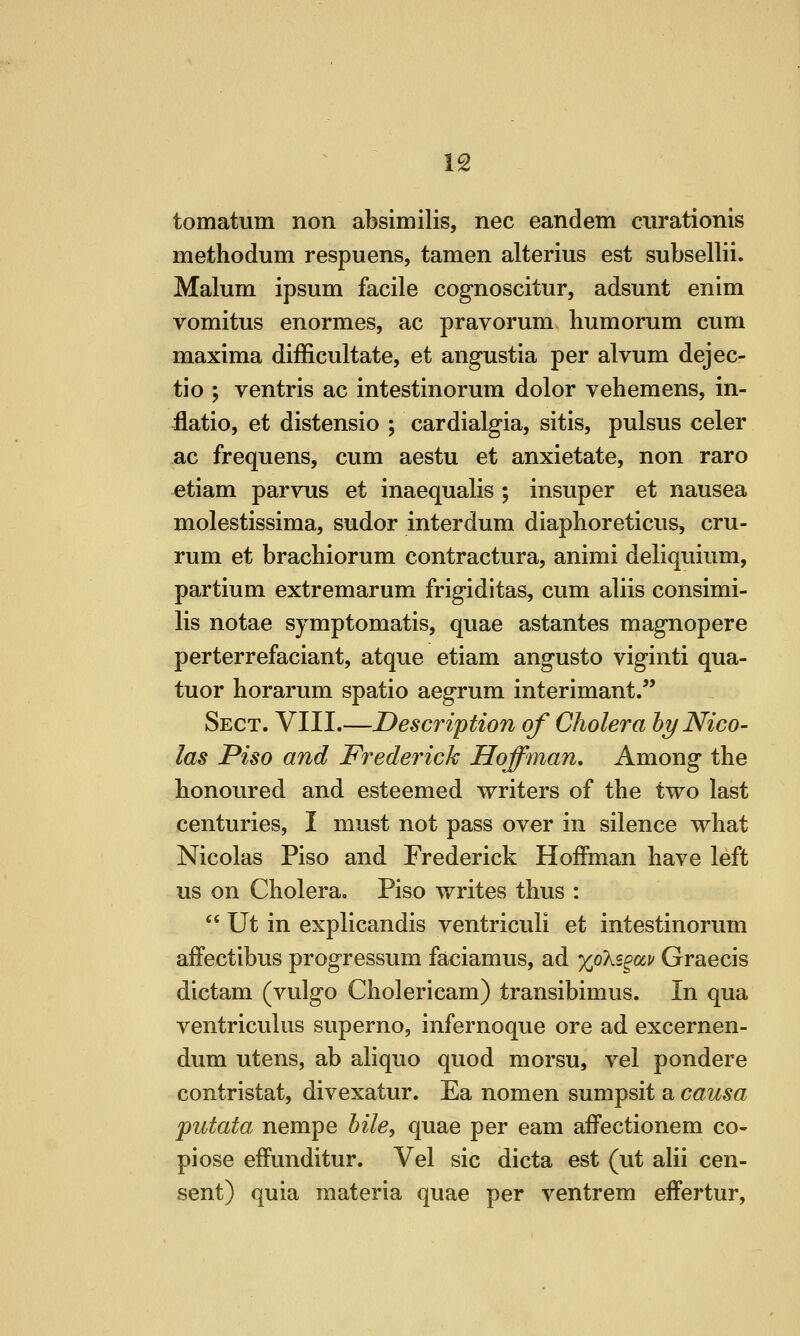 tomatum non absimilis, nee eandem ciirationis methodum respuens, tamen alterius est subsellii. Malum ipsum facile cognoscitur, adsunt enim vomitus enormes, ac pravorum humorum cum maxima difficultate, et angustia per alvum dejec- tio ; ventris ac intestinorum dolor vehemens, in- ilatio, et distensio ; cardialgia, sitis, pulsus celer ac frequens, cum aestu et anxietate, non raro etiam parvus et inaequalis ; insuper et nausea molestissima, sudor interdum diaplioreticus, cru- rum et bracliiorum contractura, animi deliquium, partium extremarum frigiditas, cum aliis consimi- lis notae symptomatis, quae astantes magnopere perterrefaciant, atque etiam angusto viginti qua- tuor horarum spatio aegrum interimant/' Sect. VIII.—Description of Cholera by Nico- las Piso and Frederick Hoffman, Among the honoured and esteemed writers of the two last centuries, I must not pass over in silence what Nicolas Piso and Frederick Hoffman have left us on Cholerao Piso writes thus :  Ut in explicandis ventriculi et intestinorum affectibus progressum faciamus, ad xoki^av Graecis dictam (vulgo Cholericam) transibimus. In qua ventriculus superno, infernoque ore ad excernen- dum utens, ab aliquo quod morsu, vel pondere contristat, divexatur. Ea nomen sumpsit a causa putata. nempe bile, quae per eam affectionem co- pi ose effunditur. Vel sic dicta est (ut alii cen- sent) quia materia quae per ventrem eifertur,