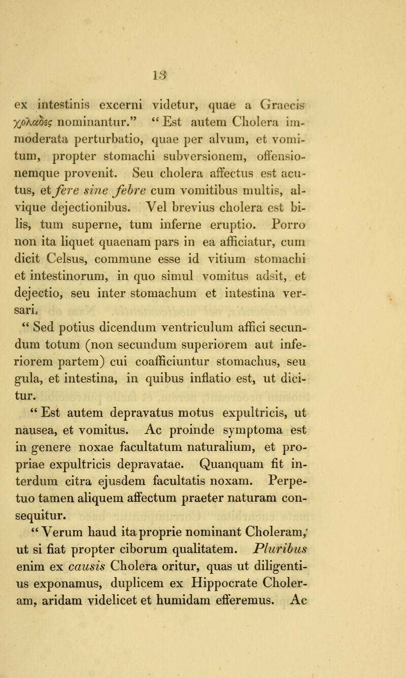 IS ex intestinis excerni videtur, quae a Graecis XoXahg nominantur.  Est autem Cholera iin- moderata perturbatio, quae per alvum, et vomi- tum, propter stomachi subversionem, offensio- nemque provenit. Seu cholera afFectus est acu- tus, etjere sine fohre cum vomitibus multis, ai- vique dejectionibus. Vel brevius cholera est bi- lis, turn superne, turn mferne eruptio. Porro non ita liquet quaenam pars in ea afficiatur, cum dicit Celsus, commune esse id vitium stomachi et intestinorum, in quo simul vomitus adsit, et dejectio, seu inter stomachum et intestina ver- sari,  Sed potius dicendum ventriculum affici secun- dum totum (non secundum superiorem aut infe- riorem partem) cui coafficiuntur stomachus, seu gula, et intestina, in quibus inflatio est, ut dici- tur.  Est autem depravatus motus expultricis, ut nausea, et vomitus. Ac proinde symptoma est in genere noxae facultatum naturalium, et pro- priae expultricis depravatae. Quanquam fit in- ter dum citra ejusdem facultatis noxam. Perpe- tuo tamen aliquem affectum praeter naturam con- sequitur.  Verum baud itaproprie nominant Choleram,' ut si fiat propter ciborum qualitatem. Plurihus enim ex causis Cholera oritur, quas ut diligenti- us exponamus, duplicem ex Hippocrate Choler- am, aridam videlicet et humidam efferemus. Ac