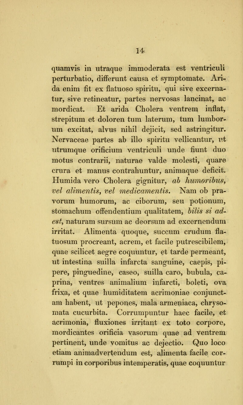 u quamvis in utraque immoderata est ventriculi perturbatio, difFerunt causa et symptomate. Ari« da enim fit ex flatuoso spiritu, qui sive excerna- tur, sive retineatur, partes nervosas lancinat, ac mordicat. Et arida Cholera ventrem inflat, strepitura et doloren turn laterum, turn lumbor- um excitat, alvus nihil dejicit, sed astringitur. Nervaceae partes ab illo spiritu vellicantur, I'.t utrumque orificium ventriculi unde fiunt duo motus contrarii, naturae valde molesti, quare crura et manus contrahuntur, animaque deficit. Humida vero Cholera gignitur, ab humorihuSy vel alimentis, vel medicamentis. Nam ob pra- vorum humorum, ac ciborum, sen potionum, stomachum ofi'endentium qualitatenij hilis si ad- est, naturam sursum ac deorsum ad excernendum irritat. Alimenta quoque, succum crudum fla- tuosum procreant, acrem, et facile putrescibilem, quae scilicet aegre coquuntur, et tarde permeant, ut intestina suilla infarcta sanguine, caepis, pi- pere, pinguedine, caseo, suilla caro, bubula, ca- prina, ventres animalium infarcti, boleti, ova frixa, et quae humiditatem acrimoniae conjunct- am habent, ut pepones, mala armeniaca, chryso- mata cucurbita. Corrumpuntur haec facile, et acrimonia, fluxiones irritant ex toto corpore, mordicantes orificia vasorum quae ad ventrem pertinent, unde vomitus ac dejectio. Quo loco etiam animadvertendum est, alimenta facile cor- rumpi in corporibus intemperatis, quae coquuntur